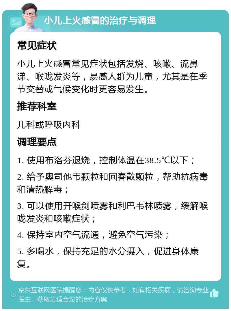 小儿上火感冒的治疗与调理 常见症状 小儿上火感冒常见症状包括发烧、咳嗽、流鼻涕、喉咙发炎等，易感人群为儿童，尤其是在季节交替或气候变化时更容易发生。 推荐科室 儿科或呼吸内科 调理要点 1. 使用布洛芬退烧，控制体温在38.5℃以下； 2. 给予奥司他韦颗粒和回春散颗粒，帮助抗病毒和清热解毒； 3. 可以使用开喉剑喷雾和利巴韦林喷雾，缓解喉咙发炎和咳嗽症状； 4. 保持室内空气流通，避免空气污染； 5. 多喝水，保持充足的水分摄入，促进身体康复。