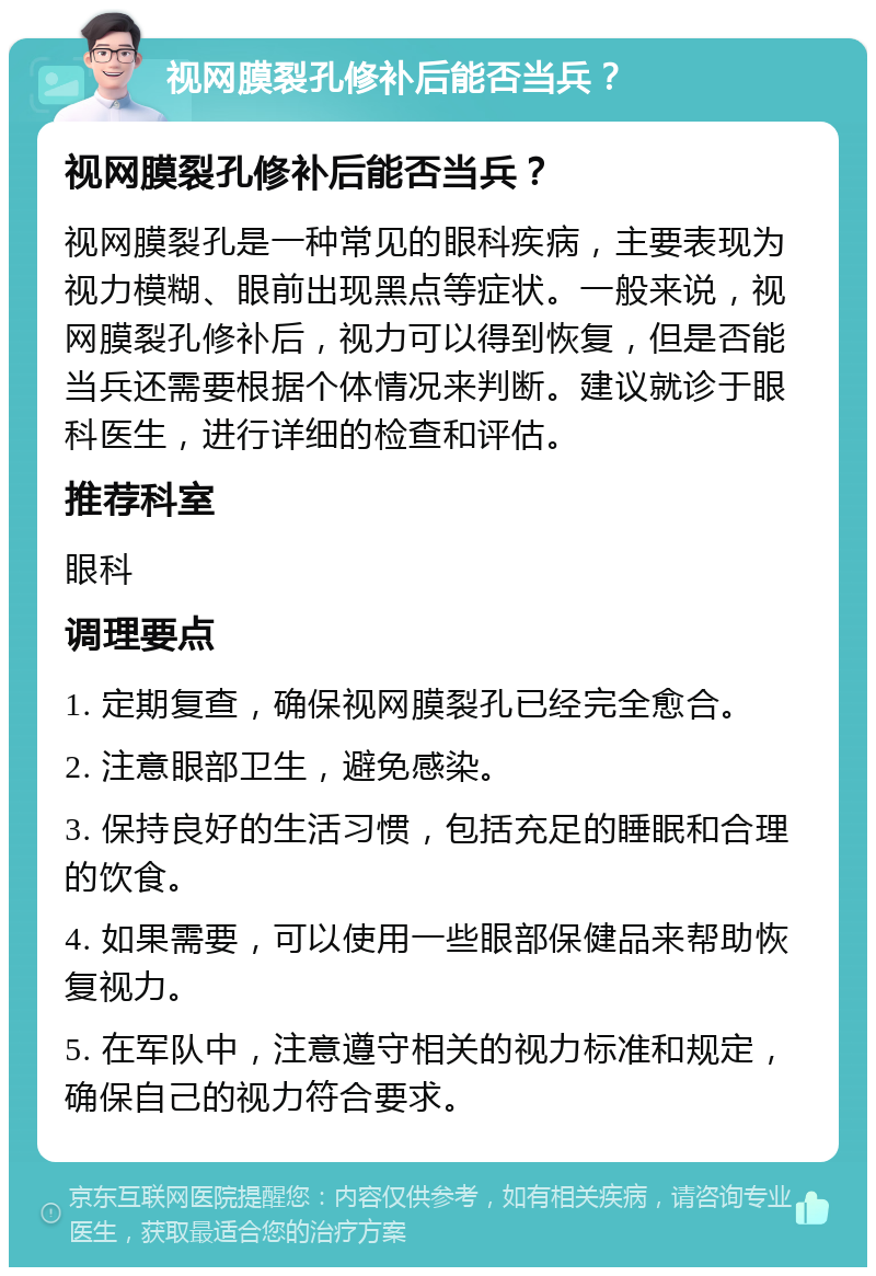 视网膜裂孔修补后能否当兵？ 视网膜裂孔修补后能否当兵？ 视网膜裂孔是一种常见的眼科疾病，主要表现为视力模糊、眼前出现黑点等症状。一般来说，视网膜裂孔修补后，视力可以得到恢复，但是否能当兵还需要根据个体情况来判断。建议就诊于眼科医生，进行详细的检查和评估。 推荐科室 眼科 调理要点 1. 定期复查，确保视网膜裂孔已经完全愈合。 2. 注意眼部卫生，避免感染。 3. 保持良好的生活习惯，包括充足的睡眠和合理的饮食。 4. 如果需要，可以使用一些眼部保健品来帮助恢复视力。 5. 在军队中，注意遵守相关的视力标准和规定，确保自己的视力符合要求。