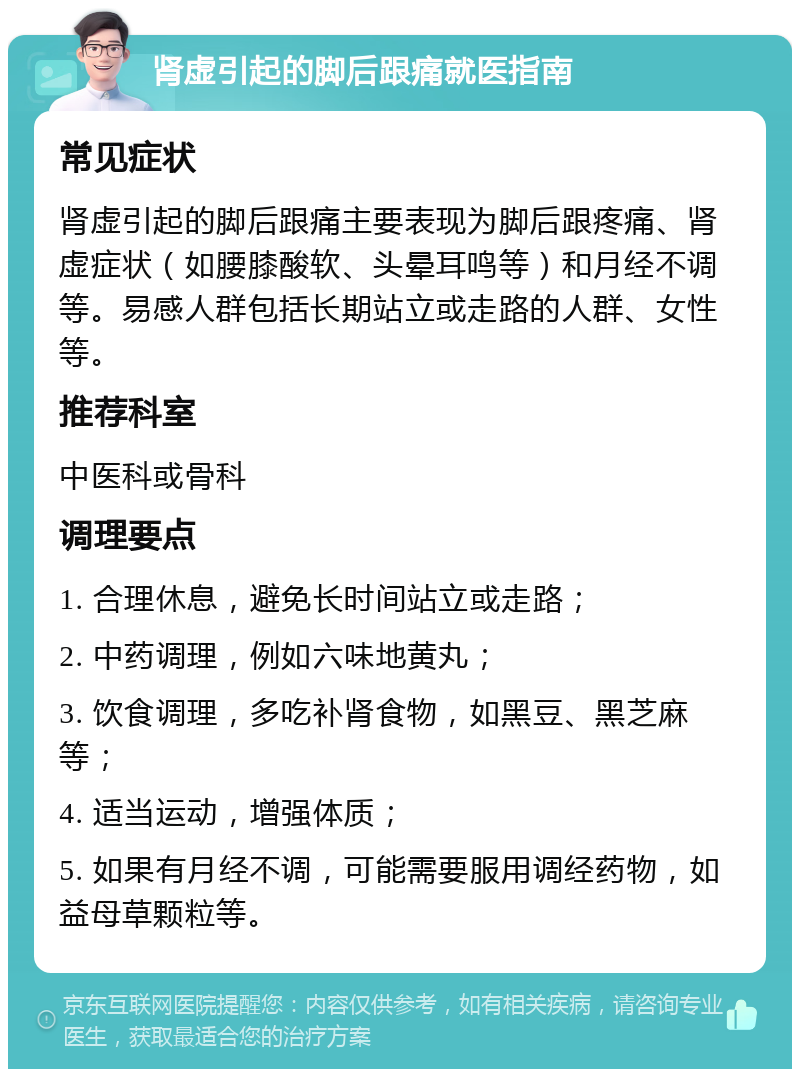 肾虚引起的脚后跟痛就医指南 常见症状 肾虚引起的脚后跟痛主要表现为脚后跟疼痛、肾虚症状（如腰膝酸软、头晕耳鸣等）和月经不调等。易感人群包括长期站立或走路的人群、女性等。 推荐科室 中医科或骨科 调理要点 1. 合理休息，避免长时间站立或走路； 2. 中药调理，例如六味地黄丸； 3. 饮食调理，多吃补肾食物，如黑豆、黑芝麻等； 4. 适当运动，增强体质； 5. 如果有月经不调，可能需要服用调经药物，如益母草颗粒等。