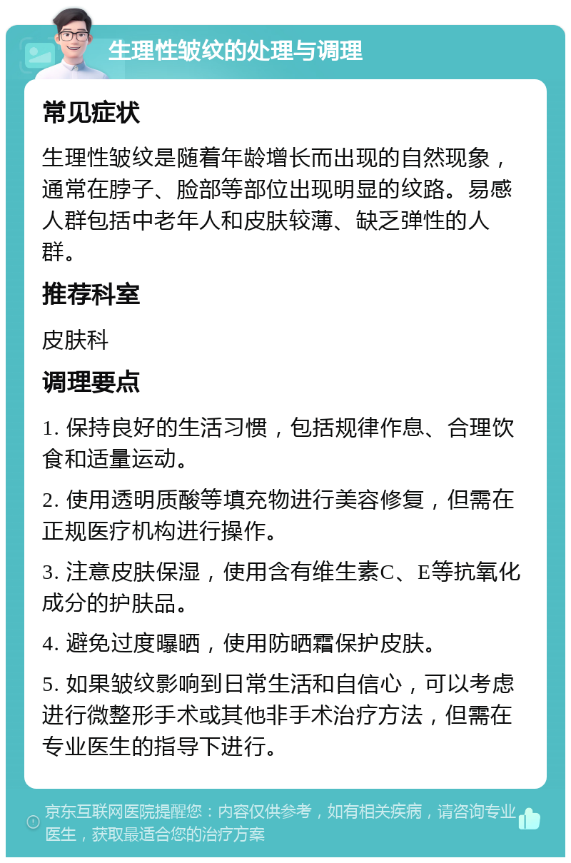 生理性皱纹的处理与调理 常见症状 生理性皱纹是随着年龄增长而出现的自然现象，通常在脖子、脸部等部位出现明显的纹路。易感人群包括中老年人和皮肤较薄、缺乏弹性的人群。 推荐科室 皮肤科 调理要点 1. 保持良好的生活习惯，包括规律作息、合理饮食和适量运动。 2. 使用透明质酸等填充物进行美容修复，但需在正规医疗机构进行操作。 3. 注意皮肤保湿，使用含有维生素C、E等抗氧化成分的护肤品。 4. 避免过度曝晒，使用防晒霜保护皮肤。 5. 如果皱纹影响到日常生活和自信心，可以考虑进行微整形手术或其他非手术治疗方法，但需在专业医生的指导下进行。