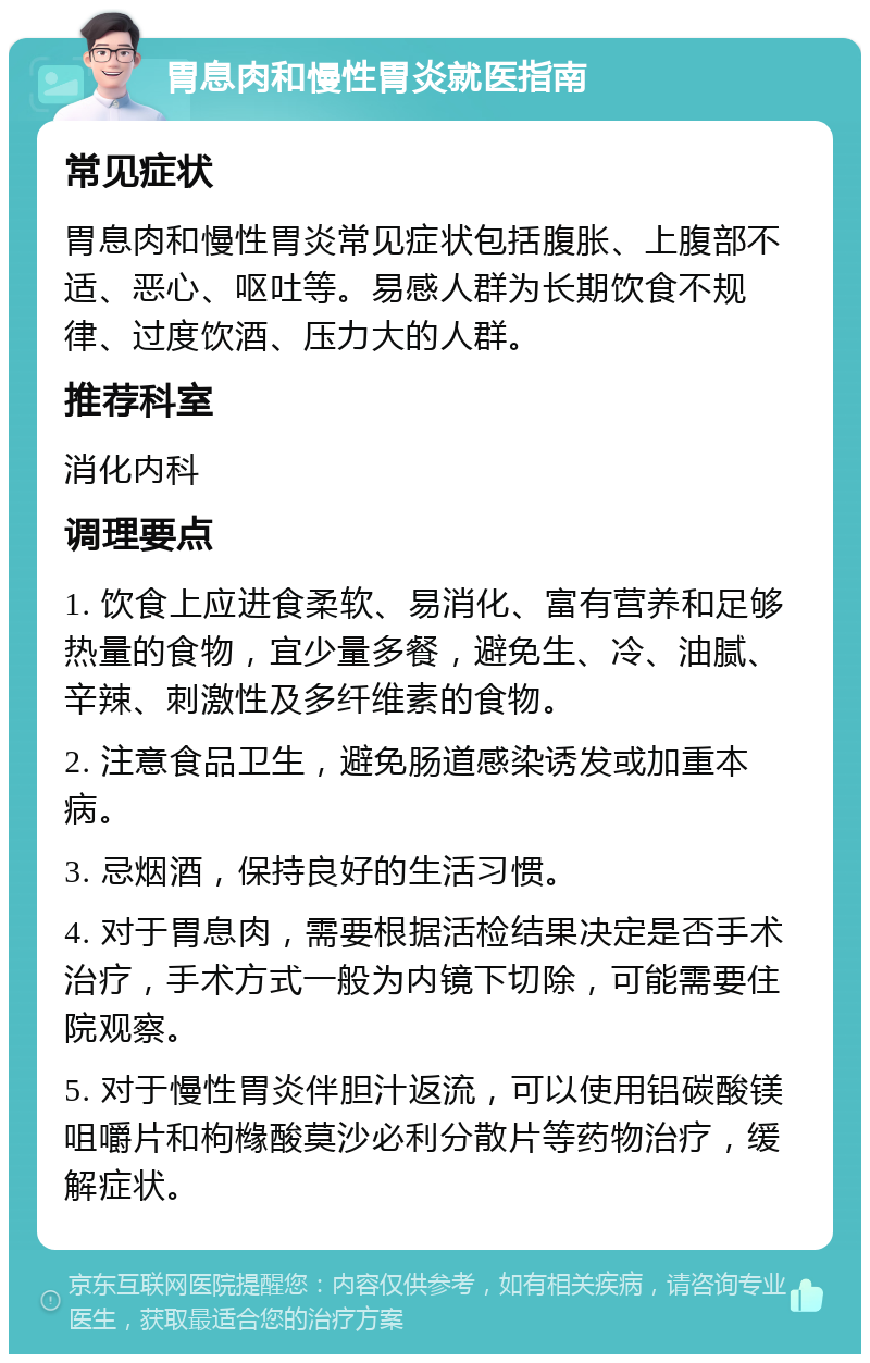 胃息肉和慢性胃炎就医指南 常见症状 胃息肉和慢性胃炎常见症状包括腹胀、上腹部不适、恶心、呕吐等。易感人群为长期饮食不规律、过度饮酒、压力大的人群。 推荐科室 消化内科 调理要点 1. 饮食上应进食柔软、易消化、富有营养和足够热量的食物，宜少量多餐，避免生、冷、油腻、辛辣、刺激性及多纤维素的食物。 2. 注意食品卫生，避免肠道感染诱发或加重本病。 3. 忌烟酒，保持良好的生活习惯。 4. 对于胃息肉，需要根据活检结果决定是否手术治疗，手术方式一般为内镜下切除，可能需要住院观察。 5. 对于慢性胃炎伴胆汁返流，可以使用铝碳酸镁咀嚼片和枸橼酸莫沙必利分散片等药物治疗，缓解症状。