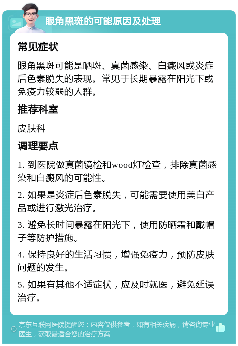 眼角黑斑的可能原因及处理 常见症状 眼角黑斑可能是晒斑、真菌感染、白癜风或炎症后色素脱失的表现。常见于长期暴露在阳光下或免疫力较弱的人群。 推荐科室 皮肤科 调理要点 1. 到医院做真菌镜检和wood灯检查，排除真菌感染和白癜风的可能性。 2. 如果是炎症后色素脱失，可能需要使用美白产品或进行激光治疗。 3. 避免长时间暴露在阳光下，使用防晒霜和戴帽子等防护措施。 4. 保持良好的生活习惯，增强免疫力，预防皮肤问题的发生。 5. 如果有其他不适症状，应及时就医，避免延误治疗。