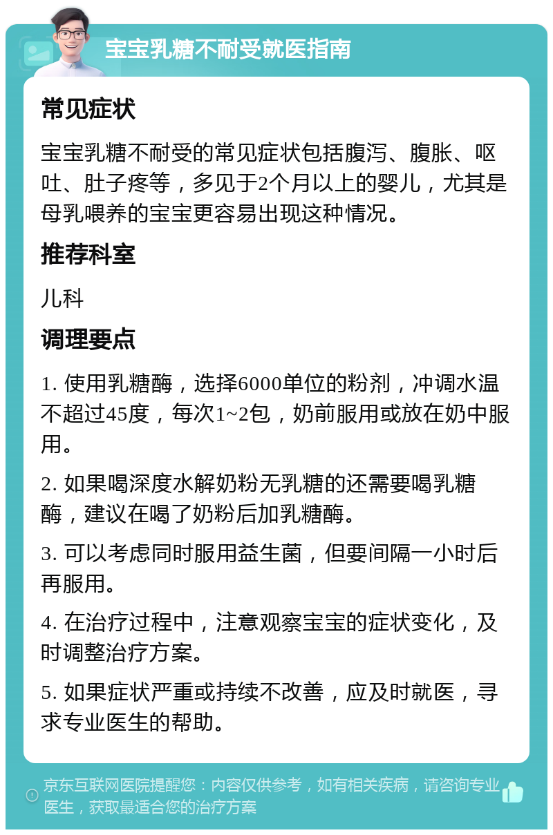 宝宝乳糖不耐受就医指南 常见症状 宝宝乳糖不耐受的常见症状包括腹泻、腹胀、呕吐、肚子疼等，多见于2个月以上的婴儿，尤其是母乳喂养的宝宝更容易出现这种情况。 推荐科室 儿科 调理要点 1. 使用乳糖酶，选择6000单位的粉剂，冲调水温不超过45度，每次1~2包，奶前服用或放在奶中服用。 2. 如果喝深度水解奶粉无乳糖的还需要喝乳糖酶，建议在喝了奶粉后加乳糖酶。 3. 可以考虑同时服用益生菌，但要间隔一小时后再服用。 4. 在治疗过程中，注意观察宝宝的症状变化，及时调整治疗方案。 5. 如果症状严重或持续不改善，应及时就医，寻求专业医生的帮助。