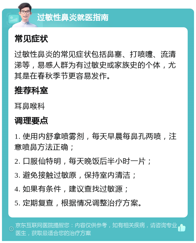 过敏性鼻炎就医指南 常见症状 过敏性鼻炎的常见症状包括鼻塞、打喷嚏、流清涕等，易感人群为有过敏史或家族史的个体，尤其是在春秋季节更容易发作。 推荐科室 耳鼻喉科 调理要点 1. 使用内舒拿喷雾剂，每天早晨每鼻孔两喷，注意喷鼻方法正确； 2. 口服仙特明，每天晚饭后半小时一片； 3. 避免接触过敏原，保持室内清洁； 4. 如果有条件，建议查找过敏源； 5. 定期复查，根据情况调整治疗方案。