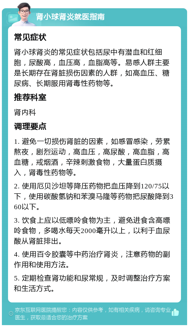 肾小球肾炎就医指南 常见症状 肾小球肾炎的常见症状包括尿中有潜血和红细胞，尿酸高，血压高，血脂高等。易感人群主要是长期存在肾脏损伤因素的人群，如高血压、糖尿病、长期服用肾毒性药物等。 推荐科室 肾内科 调理要点 1. 避免一切损伤肾脏的因素，如感冒感染，劳累熬夜，剧烈运动，高血压，高尿酸，高血脂，高血糖，戒烟酒，辛辣刺激食物，大量蛋白质摄入，肾毒性药物等。 2. 使用厄贝沙坦等降压药物把血压降到120/75以下，使用碳酸氢钠和苯溴马隆等药物把尿酸降到360以下。 3. 饮食上应以低嘌呤食物为主，避免进食含高嘌呤食物，多喝水每天2000毫升以上，以利于血尿酸从肾脏排出。 4. 使用百令胶囊等中药治疗肾炎，注意药物的副作用和使用方法。 5. 定期检查肾功能和尿常规，及时调整治疗方案和生活方式。