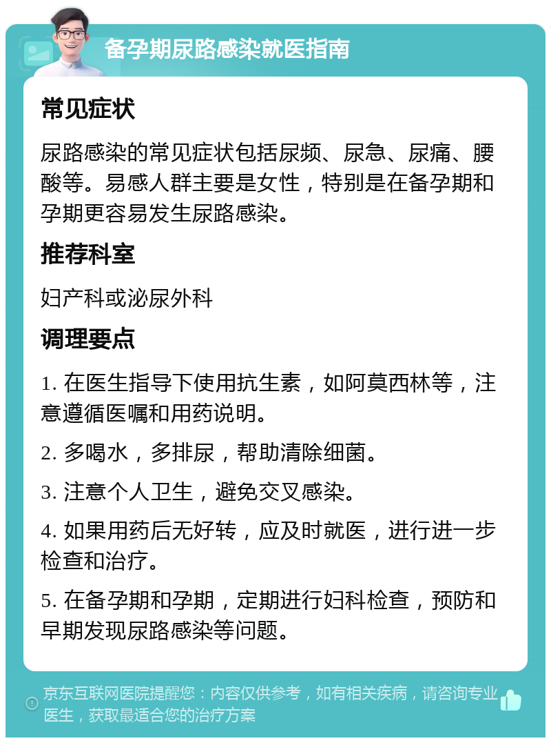 备孕期尿路感染就医指南 常见症状 尿路感染的常见症状包括尿频、尿急、尿痛、腰酸等。易感人群主要是女性，特别是在备孕期和孕期更容易发生尿路感染。 推荐科室 妇产科或泌尿外科 调理要点 1. 在医生指导下使用抗生素，如阿莫西林等，注意遵循医嘱和用药说明。 2. 多喝水，多排尿，帮助清除细菌。 3. 注意个人卫生，避免交叉感染。 4. 如果用药后无好转，应及时就医，进行进一步检查和治疗。 5. 在备孕期和孕期，定期进行妇科检查，预防和早期发现尿路感染等问题。