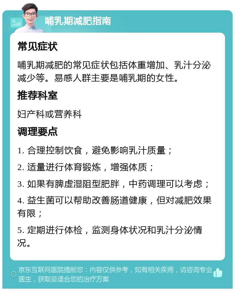 哺乳期减肥指南 常见症状 哺乳期减肥的常见症状包括体重增加、乳汁分泌减少等。易感人群主要是哺乳期的女性。 推荐科室 妇产科或营养科 调理要点 1. 合理控制饮食，避免影响乳汁质量； 2. 适量进行体育锻炼，增强体质； 3. 如果有脾虚湿阻型肥胖，中药调理可以考虑； 4. 益生菌可以帮助改善肠道健康，但对减肥效果有限； 5. 定期进行体检，监测身体状况和乳汁分泌情况。