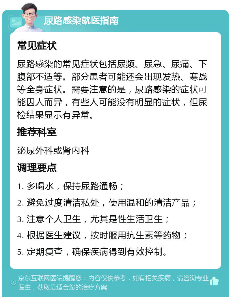 尿路感染就医指南 常见症状 尿路感染的常见症状包括尿频、尿急、尿痛、下腹部不适等。部分患者可能还会出现发热、寒战等全身症状。需要注意的是，尿路感染的症状可能因人而异，有些人可能没有明显的症状，但尿检结果显示有异常。 推荐科室 泌尿外科或肾内科 调理要点 1. 多喝水，保持尿路通畅； 2. 避免过度清洁私处，使用温和的清洁产品； 3. 注意个人卫生，尤其是性生活卫生； 4. 根据医生建议，按时服用抗生素等药物； 5. 定期复查，确保疾病得到有效控制。