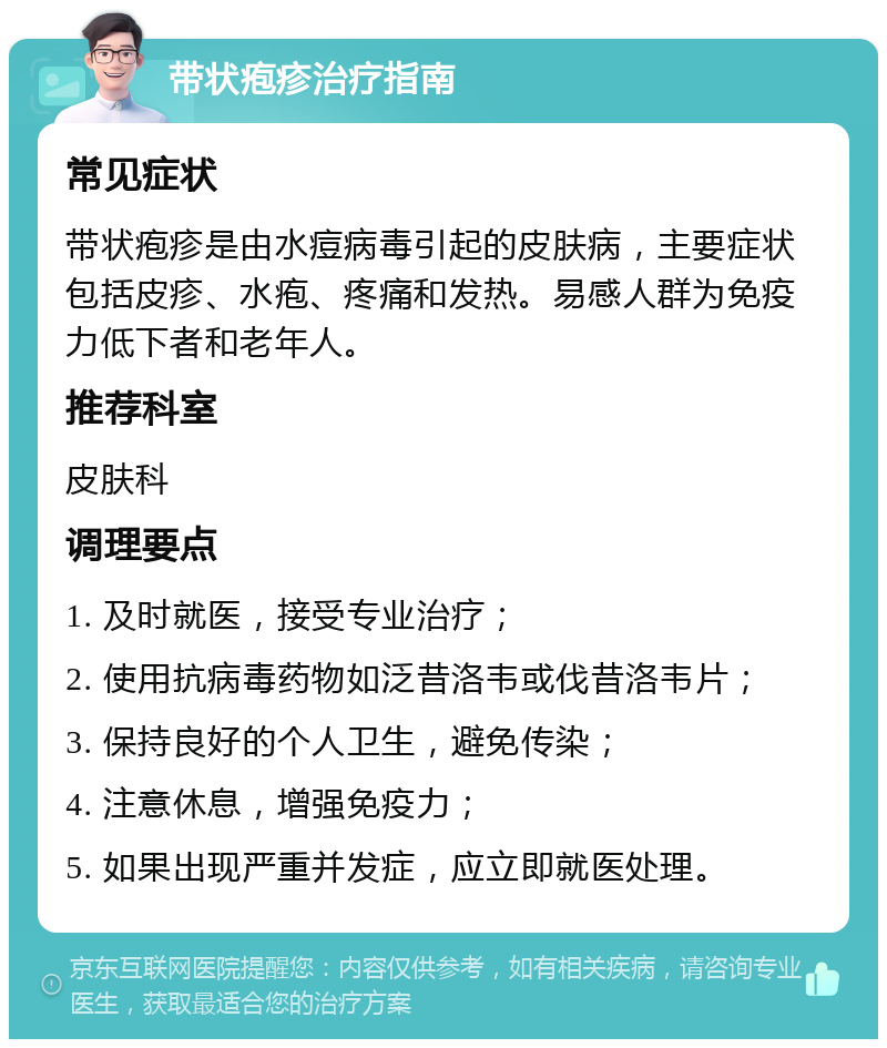 带状疱疹治疗指南 常见症状 带状疱疹是由水痘病毒引起的皮肤病，主要症状包括皮疹、水疱、疼痛和发热。易感人群为免疫力低下者和老年人。 推荐科室 皮肤科 调理要点 1. 及时就医，接受专业治疗； 2. 使用抗病毒药物如泛昔洛韦或伐昔洛韦片； 3. 保持良好的个人卫生，避免传染； 4. 注意休息，增强免疫力； 5. 如果出现严重并发症，应立即就医处理。