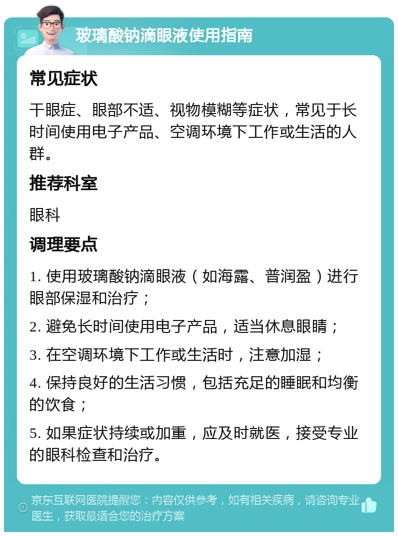 玻璃酸钠滴眼液使用指南 常见症状 干眼症、眼部不适、视物模糊等症状，常见于长时间使用电子产品、空调环境下工作或生活的人群。 推荐科室 眼科 调理要点 1. 使用玻璃酸钠滴眼液（如海露、普润盈）进行眼部保湿和治疗； 2. 避免长时间使用电子产品，适当休息眼睛； 3. 在空调环境下工作或生活时，注意加湿； 4. 保持良好的生活习惯，包括充足的睡眠和均衡的饮食； 5. 如果症状持续或加重，应及时就医，接受专业的眼科检查和治疗。