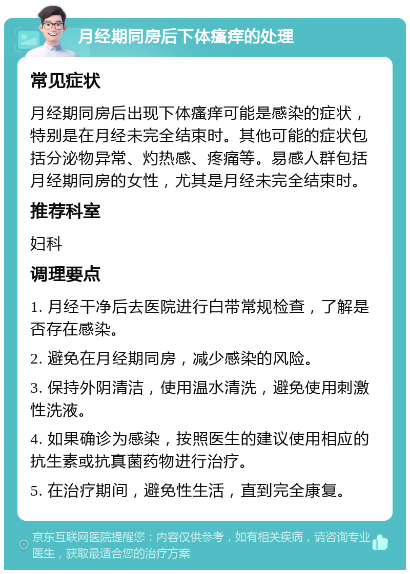 月经期同房后下体瘙痒的处理 常见症状 月经期同房后出现下体瘙痒可能是感染的症状，特别是在月经未完全结束时。其他可能的症状包括分泌物异常、灼热感、疼痛等。易感人群包括月经期同房的女性，尤其是月经未完全结束时。 推荐科室 妇科 调理要点 1. 月经干净后去医院进行白带常规检查，了解是否存在感染。 2. 避免在月经期同房，减少感染的风险。 3. 保持外阴清洁，使用温水清洗，避免使用刺激性洗液。 4. 如果确诊为感染，按照医生的建议使用相应的抗生素或抗真菌药物进行治疗。 5. 在治疗期间，避免性生活，直到完全康复。