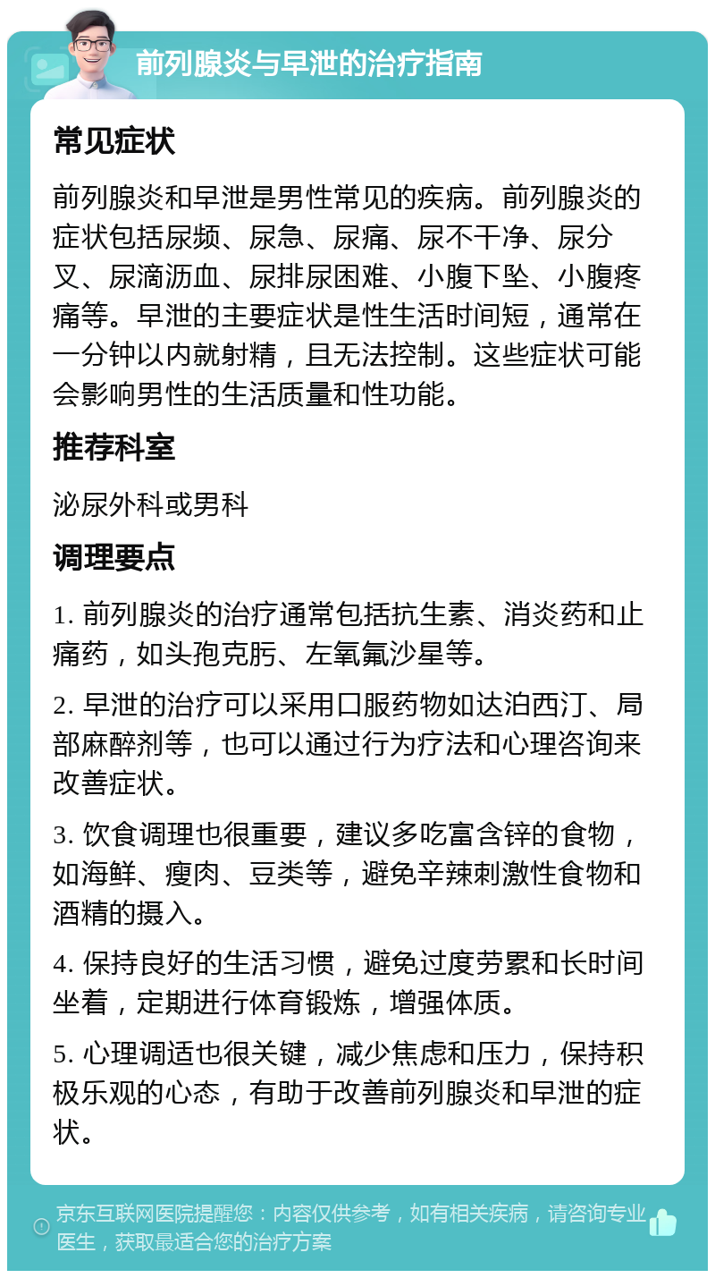 前列腺炎与早泄的治疗指南 常见症状 前列腺炎和早泄是男性常见的疾病。前列腺炎的症状包括尿频、尿急、尿痛、尿不干净、尿分叉、尿滴沥血、尿排尿困难、小腹下坠、小腹疼痛等。早泄的主要症状是性生活时间短，通常在一分钟以内就射精，且无法控制。这些症状可能会影响男性的生活质量和性功能。 推荐科室 泌尿外科或男科 调理要点 1. 前列腺炎的治疗通常包括抗生素、消炎药和止痛药，如头孢克肟、左氧氟沙星等。 2. 早泄的治疗可以采用口服药物如达泊西汀、局部麻醉剂等，也可以通过行为疗法和心理咨询来改善症状。 3. 饮食调理也很重要，建议多吃富含锌的食物，如海鲜、瘦肉、豆类等，避免辛辣刺激性食物和酒精的摄入。 4. 保持良好的生活习惯，避免过度劳累和长时间坐着，定期进行体育锻炼，增强体质。 5. 心理调适也很关键，减少焦虑和压力，保持积极乐观的心态，有助于改善前列腺炎和早泄的症状。