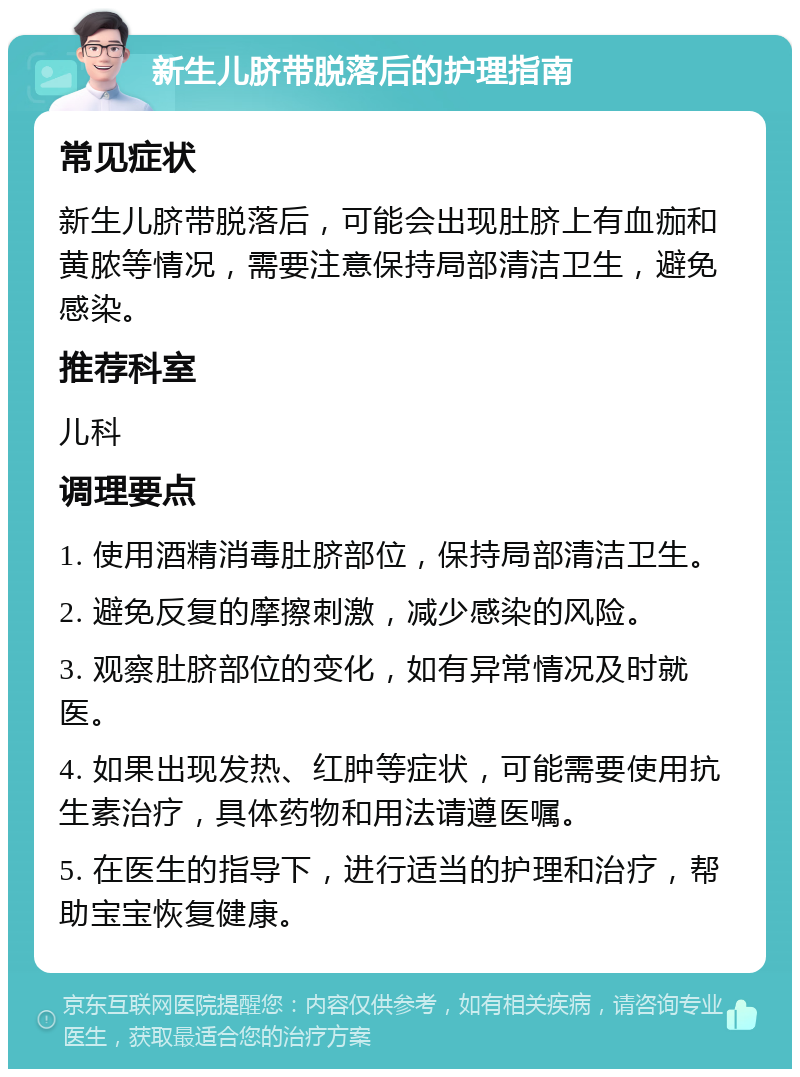 新生儿脐带脱落后的护理指南 常见症状 新生儿脐带脱落后，可能会出现肚脐上有血痂和黄脓等情况，需要注意保持局部清洁卫生，避免感染。 推荐科室 儿科 调理要点 1. 使用酒精消毒肚脐部位，保持局部清洁卫生。 2. 避免反复的摩擦刺激，减少感染的风险。 3. 观察肚脐部位的变化，如有异常情况及时就医。 4. 如果出现发热、红肿等症状，可能需要使用抗生素治疗，具体药物和用法请遵医嘱。 5. 在医生的指导下，进行适当的护理和治疗，帮助宝宝恢复健康。