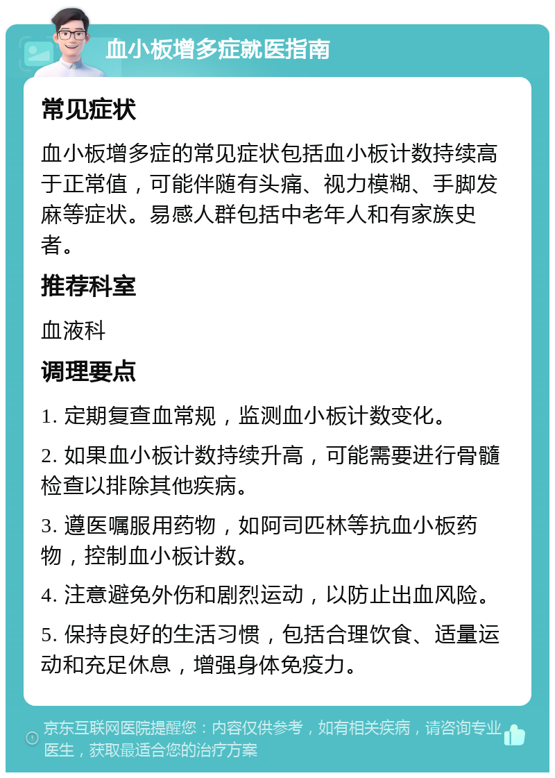 血小板增多症就医指南 常见症状 血小板增多症的常见症状包括血小板计数持续高于正常值，可能伴随有头痛、视力模糊、手脚发麻等症状。易感人群包括中老年人和有家族史者。 推荐科室 血液科 调理要点 1. 定期复查血常规，监测血小板计数变化。 2. 如果血小板计数持续升高，可能需要进行骨髓检查以排除其他疾病。 3. 遵医嘱服用药物，如阿司匹林等抗血小板药物，控制血小板计数。 4. 注意避免外伤和剧烈运动，以防止出血风险。 5. 保持良好的生活习惯，包括合理饮食、适量运动和充足休息，增强身体免疫力。