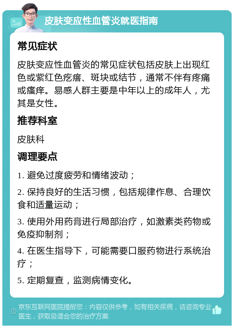 皮肤变应性血管炎就医指南 常见症状 皮肤变应性血管炎的常见症状包括皮肤上出现红色或紫红色疙瘩、斑块或结节，通常不伴有疼痛或瘙痒。易感人群主要是中年以上的成年人，尤其是女性。 推荐科室 皮肤科 调理要点 1. 避免过度疲劳和情绪波动； 2. 保持良好的生活习惯，包括规律作息、合理饮食和适量运动； 3. 使用外用药膏进行局部治疗，如激素类药物或免疫抑制剂； 4. 在医生指导下，可能需要口服药物进行系统治疗； 5. 定期复查，监测病情变化。