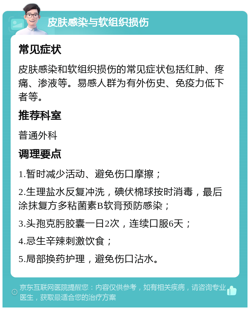 皮肤感染与软组织损伤 常见症状 皮肤感染和软组织损伤的常见症状包括红肿、疼痛、渗液等。易感人群为有外伤史、免疫力低下者等。 推荐科室 普通外科 调理要点 1.暂时减少活动、避免伤口摩擦； 2.生理盐水反复冲洗，碘伏棉球按时消毒，最后涂抹复方多粘菌素B软膏预防感染； 3.头孢克肟胶囊一日2次，连续口服6天； 4.忌生辛辣刺激饮食； 5.局部换药护理，避免伤口沾水。