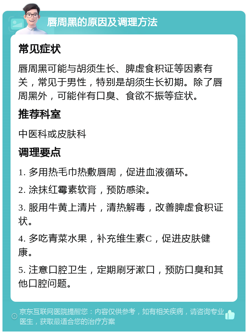 唇周黑的原因及调理方法 常见症状 唇周黑可能与胡须生长、脾虚食积证等因素有关，常见于男性，特别是胡须生长初期。除了唇周黑外，可能伴有口臭、食欲不振等症状。 推荐科室 中医科或皮肤科 调理要点 1. 多用热毛巾热敷唇周，促进血液循环。 2. 涂抹红霉素软膏，预防感染。 3. 服用牛黄上清片，清热解毒，改善脾虚食积证状。 4. 多吃青菜水果，补充维生素C，促进皮肤健康。 5. 注意口腔卫生，定期刷牙漱口，预防口臭和其他口腔问题。