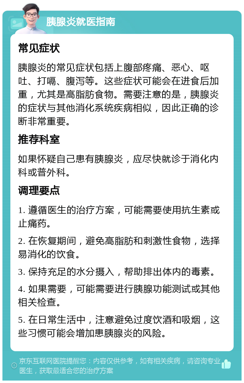 胰腺炎就医指南 常见症状 胰腺炎的常见症状包括上腹部疼痛、恶心、呕吐、打嗝、腹泻等。这些症状可能会在进食后加重，尤其是高脂肪食物。需要注意的是，胰腺炎的症状与其他消化系统疾病相似，因此正确的诊断非常重要。 推荐科室 如果怀疑自己患有胰腺炎，应尽快就诊于消化内科或普外科。 调理要点 1. 遵循医生的治疗方案，可能需要使用抗生素或止痛药。 2. 在恢复期间，避免高脂肪和刺激性食物，选择易消化的饮食。 3. 保持充足的水分摄入，帮助排出体内的毒素。 4. 如果需要，可能需要进行胰腺功能测试或其他相关检查。 5. 在日常生活中，注意避免过度饮酒和吸烟，这些习惯可能会增加患胰腺炎的风险。