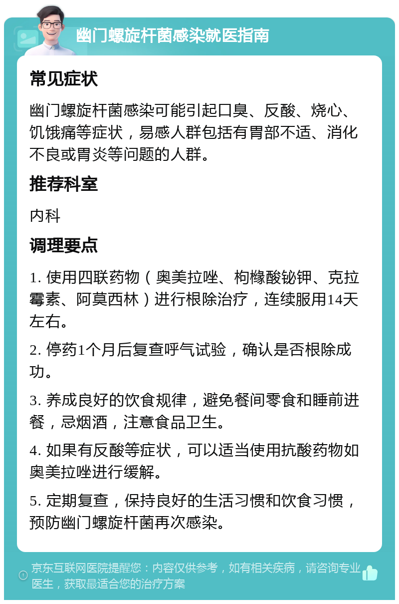 幽门螺旋杆菌感染就医指南 常见症状 幽门螺旋杆菌感染可能引起口臭、反酸、烧心、饥饿痛等症状，易感人群包括有胃部不适、消化不良或胃炎等问题的人群。 推荐科室 内科 调理要点 1. 使用四联药物（奥美拉唑、枸橼酸铋钾、克拉霉素、阿莫西林）进行根除治疗，连续服用14天左右。 2. 停药1个月后复查呼气试验，确认是否根除成功。 3. 养成良好的饮食规律，避免餐间零食和睡前进餐，忌烟酒，注意食品卫生。 4. 如果有反酸等症状，可以适当使用抗酸药物如奥美拉唑进行缓解。 5. 定期复查，保持良好的生活习惯和饮食习惯，预防幽门螺旋杆菌再次感染。