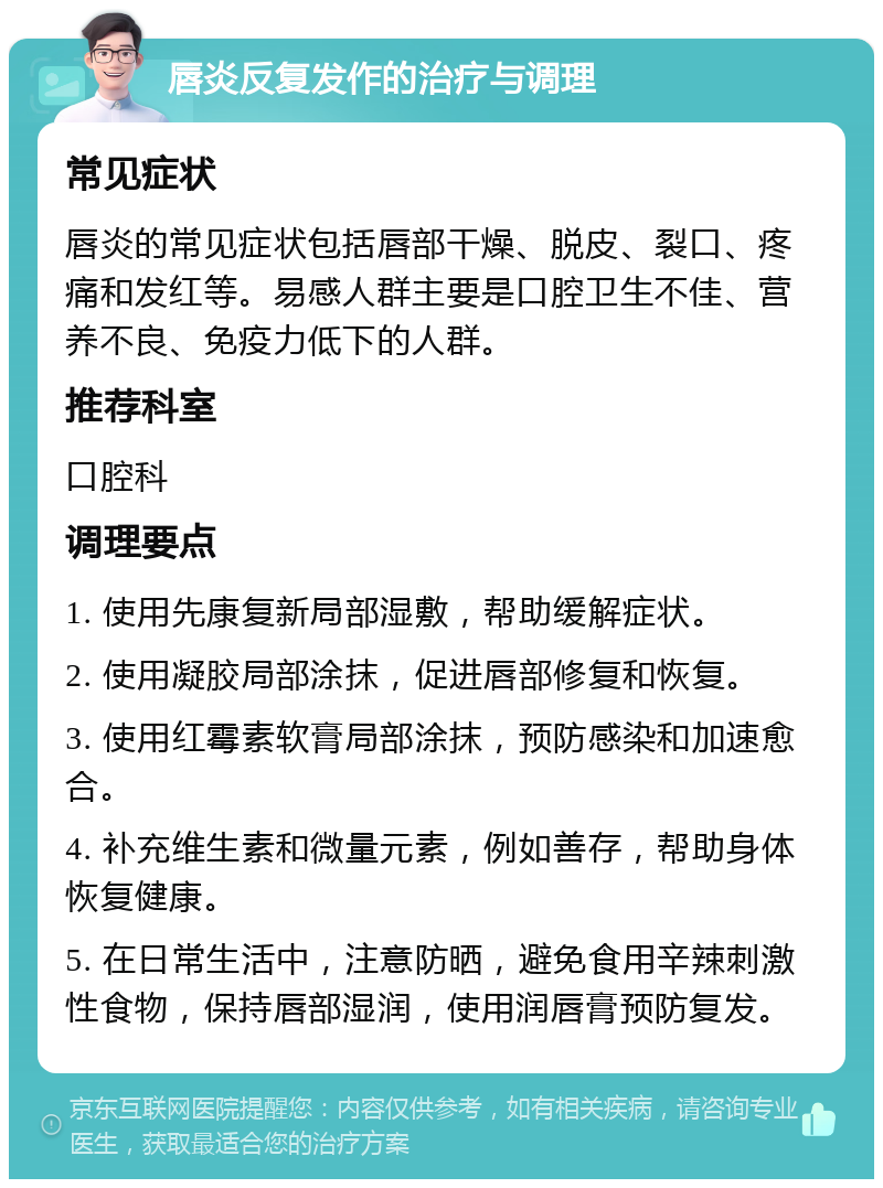 唇炎反复发作的治疗与调理 常见症状 唇炎的常见症状包括唇部干燥、脱皮、裂口、疼痛和发红等。易感人群主要是口腔卫生不佳、营养不良、免疫力低下的人群。 推荐科室 口腔科 调理要点 1. 使用先康复新局部湿敷，帮助缓解症状。 2. 使用凝胶局部涂抹，促进唇部修复和恢复。 3. 使用红霉素软膏局部涂抹，预防感染和加速愈合。 4. 补充维生素和微量元素，例如善存，帮助身体恢复健康。 5. 在日常生活中，注意防晒，避免食用辛辣刺激性食物，保持唇部湿润，使用润唇膏预防复发。