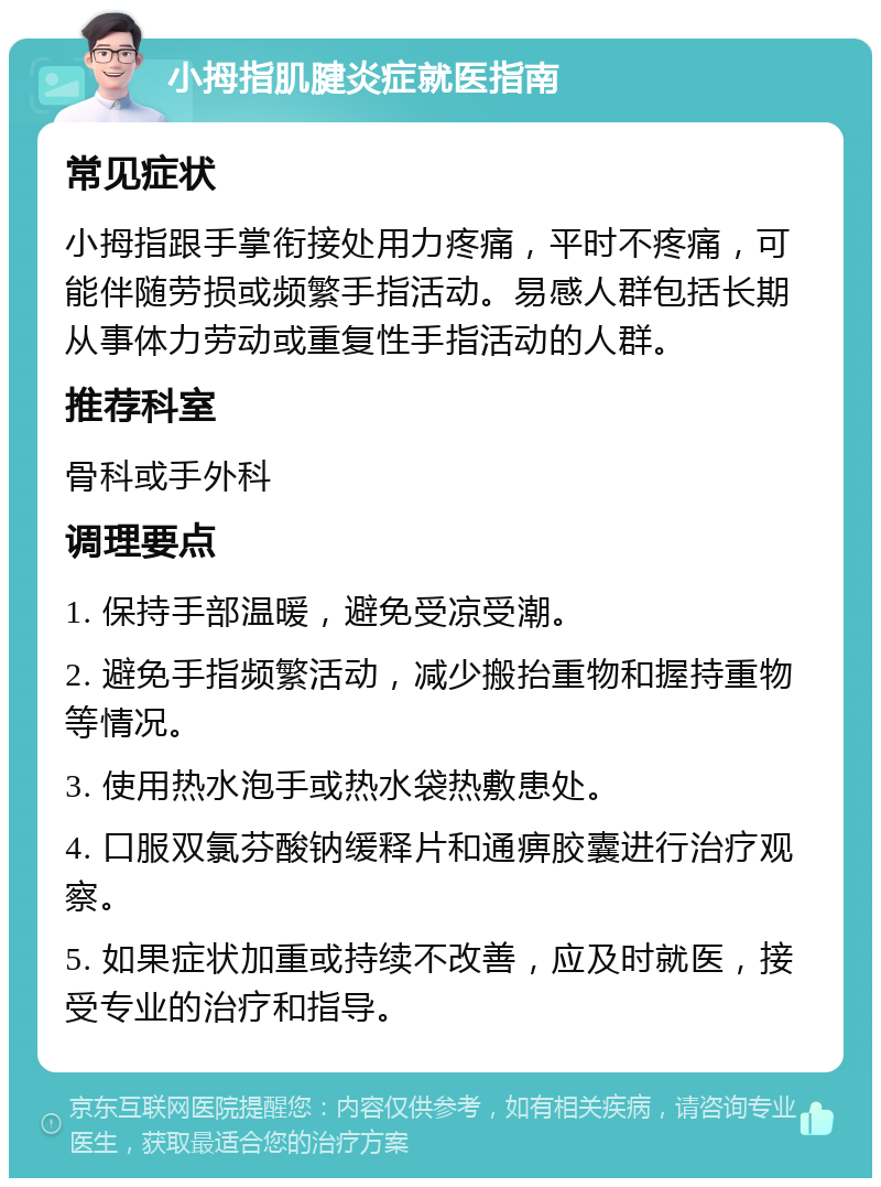 小拇指肌腱炎症就医指南 常见症状 小拇指跟手掌衔接处用力疼痛，平时不疼痛，可能伴随劳损或频繁手指活动。易感人群包括长期从事体力劳动或重复性手指活动的人群。 推荐科室 骨科或手外科 调理要点 1. 保持手部温暖，避免受凉受潮。 2. 避免手指频繁活动，减少搬抬重物和握持重物等情况。 3. 使用热水泡手或热水袋热敷患处。 4. 口服双氯芬酸钠缓释片和通痹胶囊进行治疗观察。 5. 如果症状加重或持续不改善，应及时就医，接受专业的治疗和指导。