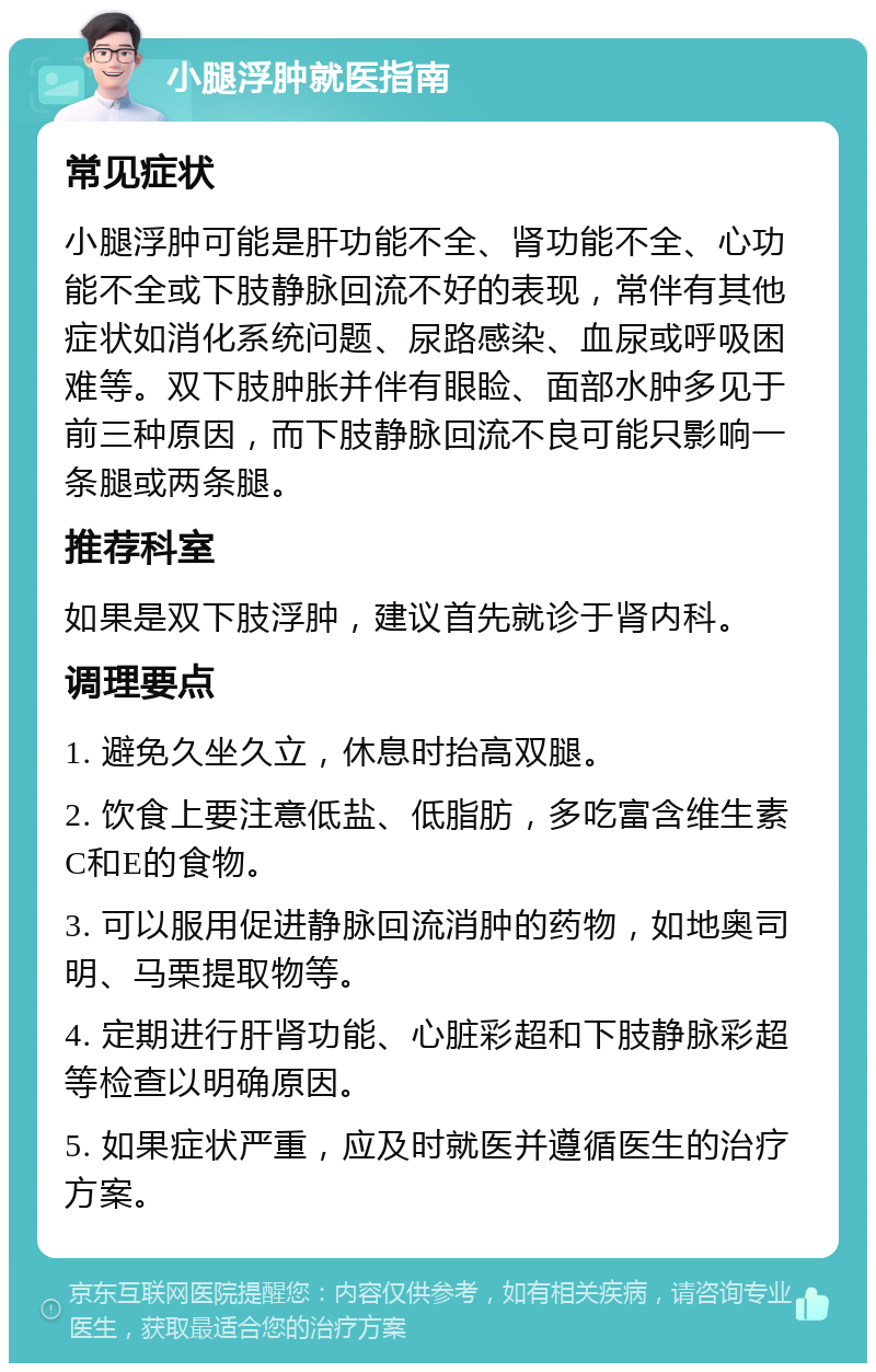 小腿浮肿就医指南 常见症状 小腿浮肿可能是肝功能不全、肾功能不全、心功能不全或下肢静脉回流不好的表现，常伴有其他症状如消化系统问题、尿路感染、血尿或呼吸困难等。双下肢肿胀并伴有眼睑、面部水肿多见于前三种原因，而下肢静脉回流不良可能只影响一条腿或两条腿。 推荐科室 如果是双下肢浮肿，建议首先就诊于肾内科。 调理要点 1. 避免久坐久立，休息时抬高双腿。 2. 饮食上要注意低盐、低脂肪，多吃富含维生素C和E的食物。 3. 可以服用促进静脉回流消肿的药物，如地奥司明、马栗提取物等。 4. 定期进行肝肾功能、心脏彩超和下肢静脉彩超等检查以明确原因。 5. 如果症状严重，应及时就医并遵循医生的治疗方案。