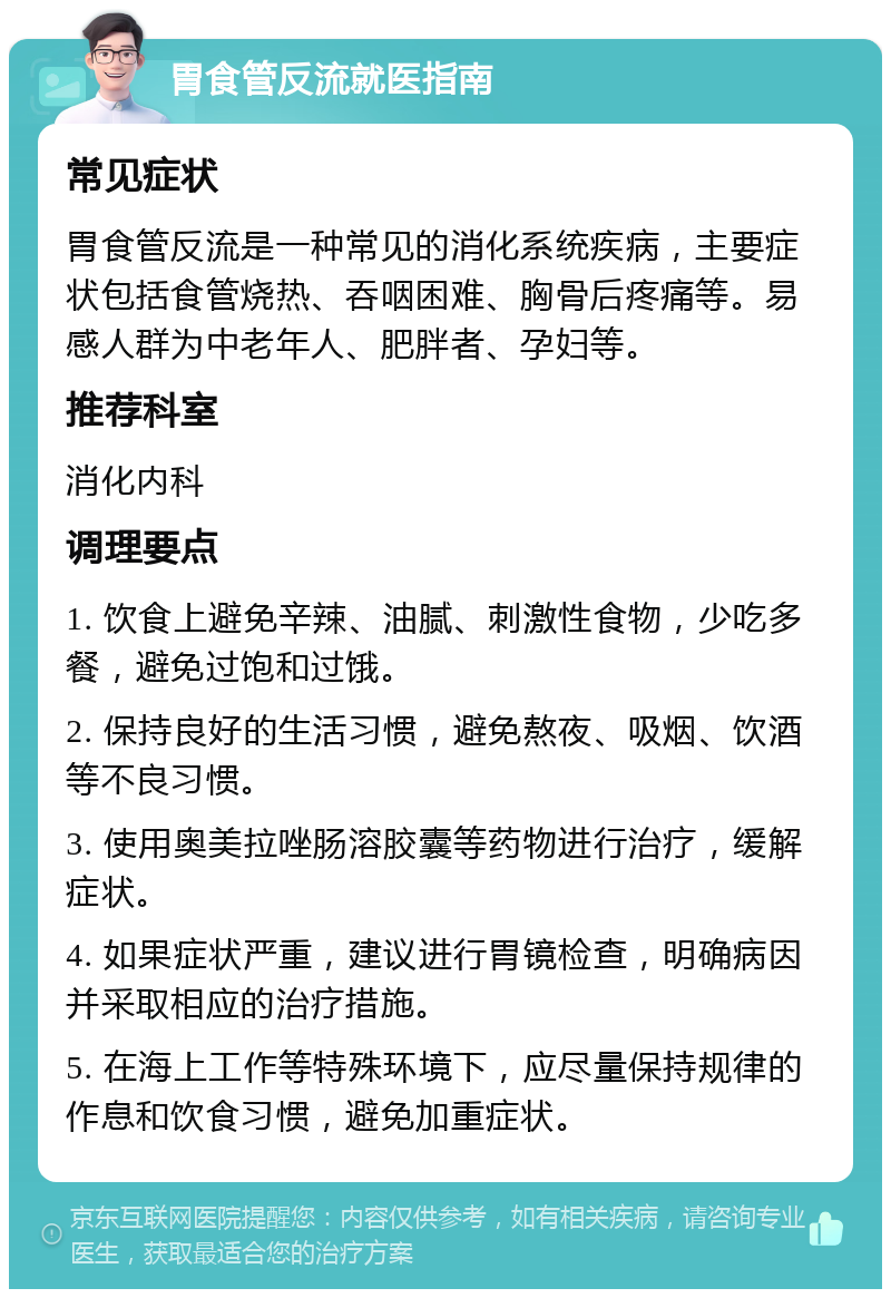 胃食管反流就医指南 常见症状 胃食管反流是一种常见的消化系统疾病，主要症状包括食管烧热、吞咽困难、胸骨后疼痛等。易感人群为中老年人、肥胖者、孕妇等。 推荐科室 消化内科 调理要点 1. 饮食上避免辛辣、油腻、刺激性食物，少吃多餐，避免过饱和过饿。 2. 保持良好的生活习惯，避免熬夜、吸烟、饮酒等不良习惯。 3. 使用奥美拉唑肠溶胶囊等药物进行治疗，缓解症状。 4. 如果症状严重，建议进行胃镜检查，明确病因并采取相应的治疗措施。 5. 在海上工作等特殊环境下，应尽量保持规律的作息和饮食习惯，避免加重症状。