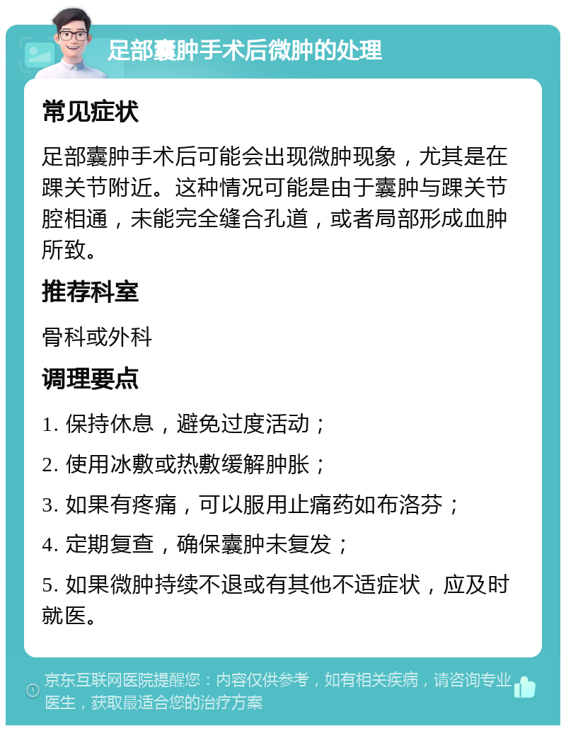 足部囊肿手术后微肿的处理 常见症状 足部囊肿手术后可能会出现微肿现象，尤其是在踝关节附近。这种情况可能是由于囊肿与踝关节腔相通，未能完全缝合孔道，或者局部形成血肿所致。 推荐科室 骨科或外科 调理要点 1. 保持休息，避免过度活动； 2. 使用冰敷或热敷缓解肿胀； 3. 如果有疼痛，可以服用止痛药如布洛芬； 4. 定期复查，确保囊肿未复发； 5. 如果微肿持续不退或有其他不适症状，应及时就医。