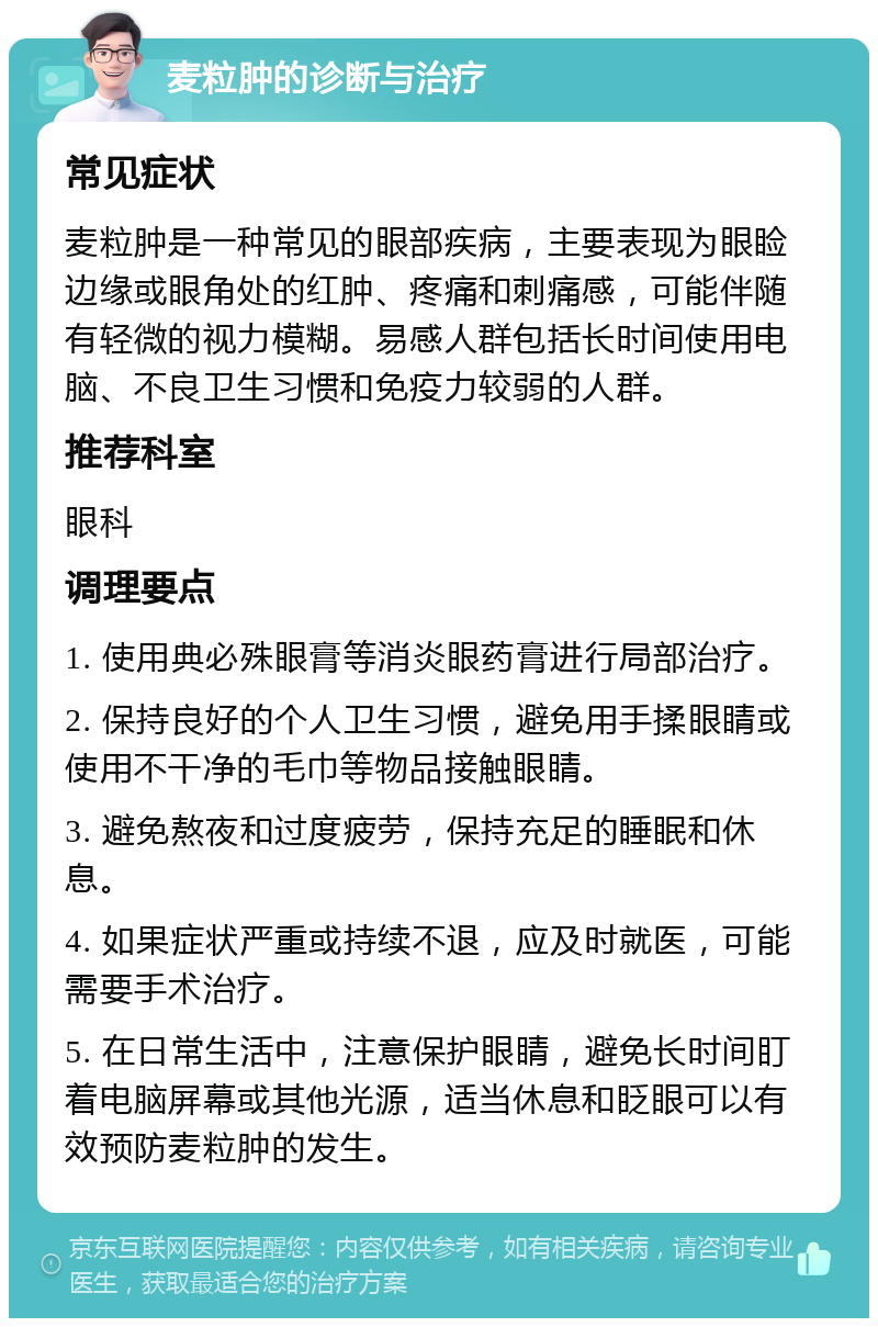 麦粒肿的诊断与治疗 常见症状 麦粒肿是一种常见的眼部疾病，主要表现为眼睑边缘或眼角处的红肿、疼痛和刺痛感，可能伴随有轻微的视力模糊。易感人群包括长时间使用电脑、不良卫生习惯和免疫力较弱的人群。 推荐科室 眼科 调理要点 1. 使用典必殊眼膏等消炎眼药膏进行局部治疗。 2. 保持良好的个人卫生习惯，避免用手揉眼睛或使用不干净的毛巾等物品接触眼睛。 3. 避免熬夜和过度疲劳，保持充足的睡眠和休息。 4. 如果症状严重或持续不退，应及时就医，可能需要手术治疗。 5. 在日常生活中，注意保护眼睛，避免长时间盯着电脑屏幕或其他光源，适当休息和眨眼可以有效预防麦粒肿的发生。