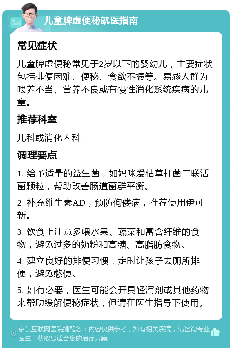 儿童脾虚便秘就医指南 常见症状 儿童脾虚便秘常见于2岁以下的婴幼儿，主要症状包括排便困难、便秘、食欲不振等。易感人群为喂养不当、营养不良或有慢性消化系统疾病的儿童。 推荐科室 儿科或消化内科 调理要点 1. 给予适量的益生菌，如妈咪爱枯草杆菌二联活菌颗粒，帮助改善肠道菌群平衡。 2. 补充维生素AD，预防佝偻病，推荐使用伊可新。 3. 饮食上注意多喂水果、蔬菜和富含纤维的食物，避免过多的奶粉和高糖、高脂肪食物。 4. 建立良好的排便习惯，定时让孩子去厕所排便，避免憋便。 5. 如有必要，医生可能会开具轻泻剂或其他药物来帮助缓解便秘症状，但请在医生指导下使用。