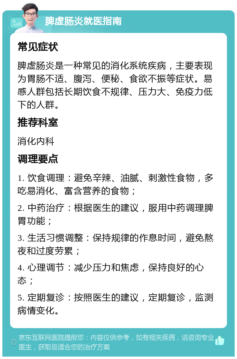 脾虚肠炎就医指南 常见症状 脾虚肠炎是一种常见的消化系统疾病，主要表现为胃肠不适、腹泻、便秘、食欲不振等症状。易感人群包括长期饮食不规律、压力大、免疫力低下的人群。 推荐科室 消化内科 调理要点 1. 饮食调理：避免辛辣、油腻、刺激性食物，多吃易消化、富含营养的食物； 2. 中药治疗：根据医生的建议，服用中药调理脾胃功能； 3. 生活习惯调整：保持规律的作息时间，避免熬夜和过度劳累； 4. 心理调节：减少压力和焦虑，保持良好的心态； 5. 定期复诊：按照医生的建议，定期复诊，监测病情变化。