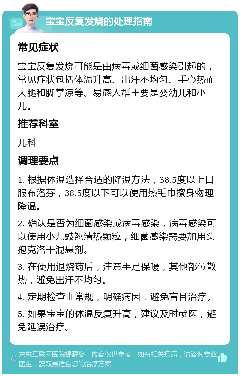 宝宝反复发烧的处理指南 常见症状 宝宝反复发烧可能是由病毒或细菌感染引起的，常见症状包括体温升高、出汗不均匀、手心热而大腿和脚掌凉等。易感人群主要是婴幼儿和小儿。 推荐科室 儿科 调理要点 1. 根据体温选择合适的降温方法，38.5度以上口服布洛芬，38.5度以下可以使用热毛巾擦身物理降温。 2. 确认是否为细菌感染或病毒感染，病毒感染可以使用小儿豉翘清热颗粒，细菌感染需要加用头孢克洛干混悬剂。 3. 在使用退烧药后，注意手足保暖，其他部位散热，避免出汗不均匀。 4. 定期检查血常规，明确病因，避免盲目治疗。 5. 如果宝宝的体温反复升高，建议及时就医，避免延误治疗。