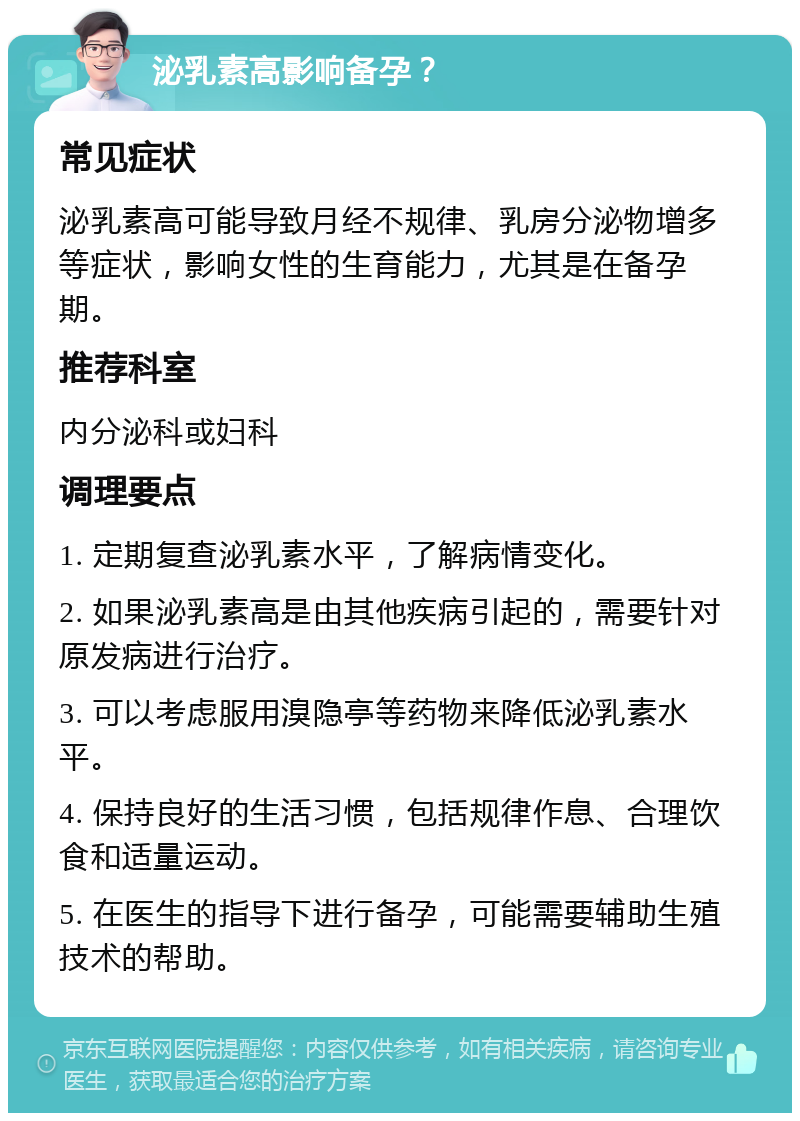 泌乳素高影响备孕？ 常见症状 泌乳素高可能导致月经不规律、乳房分泌物增多等症状，影响女性的生育能力，尤其是在备孕期。 推荐科室 内分泌科或妇科 调理要点 1. 定期复查泌乳素水平，了解病情变化。 2. 如果泌乳素高是由其他疾病引起的，需要针对原发病进行治疗。 3. 可以考虑服用溴隐亭等药物来降低泌乳素水平。 4. 保持良好的生活习惯，包括规律作息、合理饮食和适量运动。 5. 在医生的指导下进行备孕，可能需要辅助生殖技术的帮助。