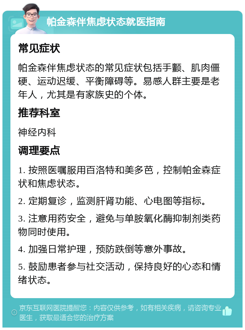 帕金森伴焦虑状态就医指南 常见症状 帕金森伴焦虑状态的常见症状包括手颤、肌肉僵硬、运动迟缓、平衡障碍等。易感人群主要是老年人，尤其是有家族史的个体。 推荐科室 神经内科 调理要点 1. 按照医嘱服用百洛特和美多芭，控制帕金森症状和焦虑状态。 2. 定期复诊，监测肝肾功能、心电图等指标。 3. 注意用药安全，避免与单胺氧化酶抑制剂类药物同时使用。 4. 加强日常护理，预防跌倒等意外事故。 5. 鼓励患者参与社交活动，保持良好的心态和情绪状态。