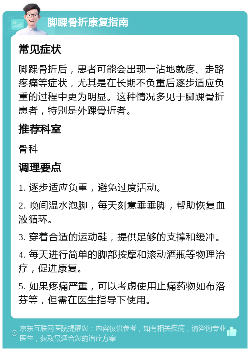 脚踝骨折康复指南 常见症状 脚踝骨折后，患者可能会出现一沾地就疼、走路疼痛等症状，尤其是在长期不负重后逐步适应负重的过程中更为明显。这种情况多见于脚踝骨折患者，特别是外踝骨折者。 推荐科室 骨科 调理要点 1. 逐步适应负重，避免过度活动。 2. 晚间温水泡脚，每天刻意垂垂脚，帮助恢复血液循环。 3. 穿着合适的运动鞋，提供足够的支撑和缓冲。 4. 每天进行简单的脚部按摩和滚动酒瓶等物理治疗，促进康复。 5. 如果疼痛严重，可以考虑使用止痛药物如布洛芬等，但需在医生指导下使用。