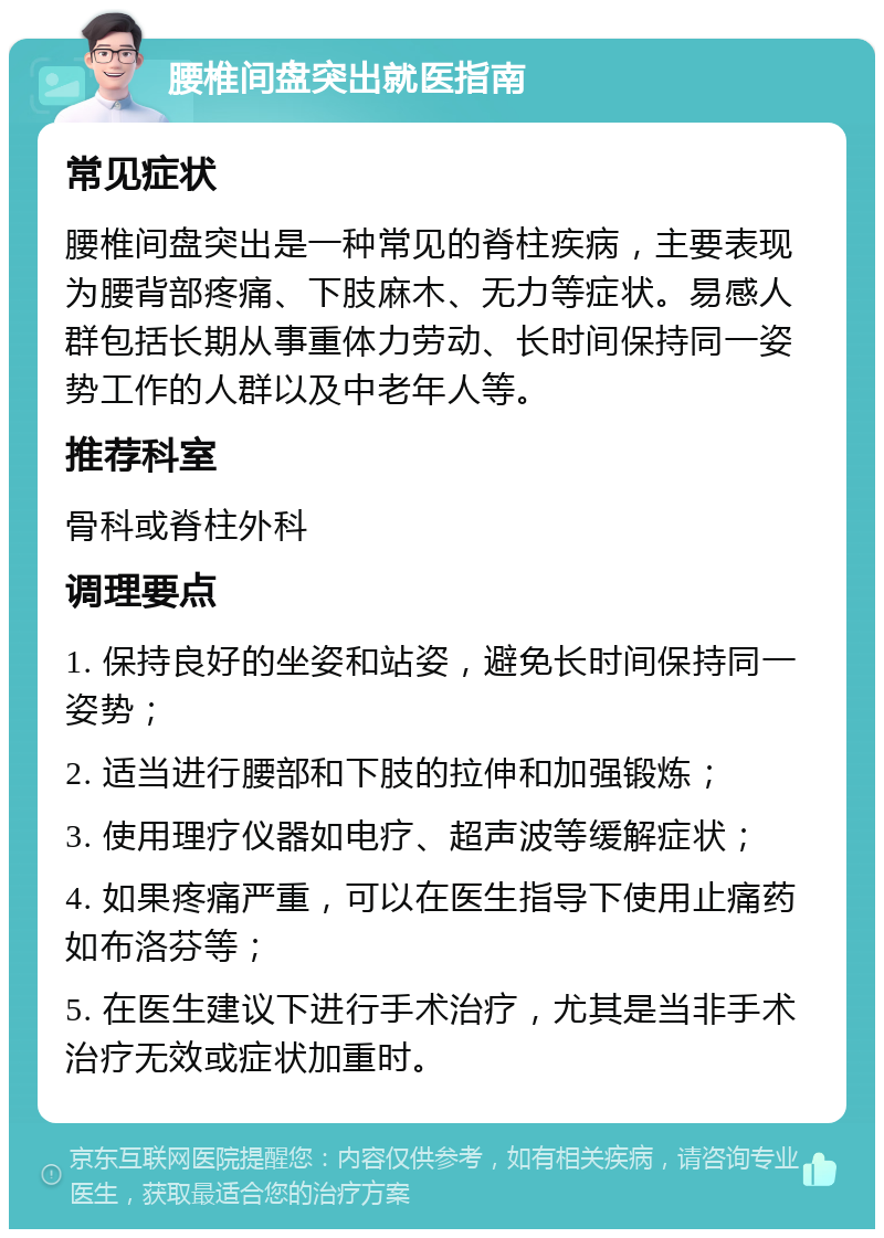 腰椎间盘突出就医指南 常见症状 腰椎间盘突出是一种常见的脊柱疾病，主要表现为腰背部疼痛、下肢麻木、无力等症状。易感人群包括长期从事重体力劳动、长时间保持同一姿势工作的人群以及中老年人等。 推荐科室 骨科或脊柱外科 调理要点 1. 保持良好的坐姿和站姿，避免长时间保持同一姿势； 2. 适当进行腰部和下肢的拉伸和加强锻炼； 3. 使用理疗仪器如电疗、超声波等缓解症状； 4. 如果疼痛严重，可以在医生指导下使用止痛药如布洛芬等； 5. 在医生建议下进行手术治疗，尤其是当非手术治疗无效或症状加重时。