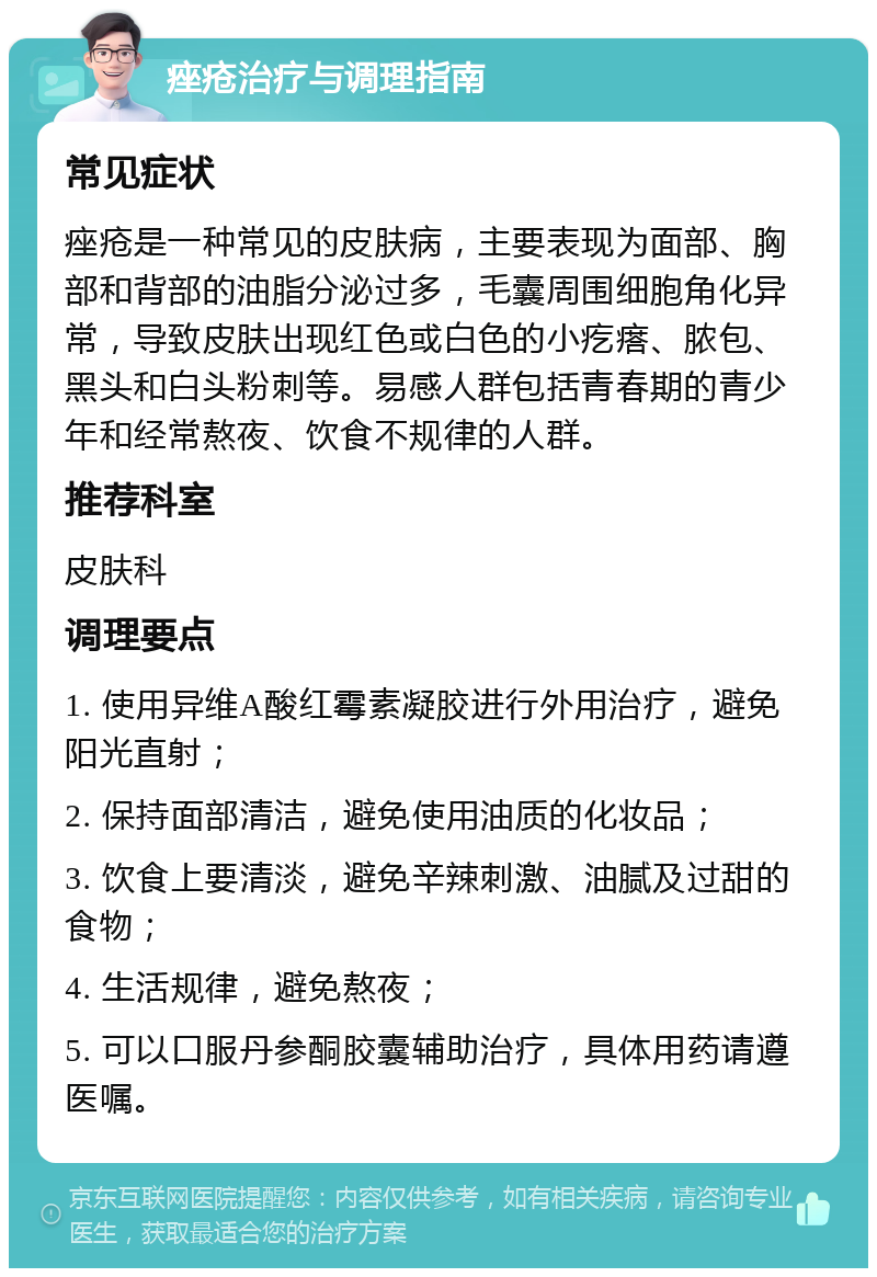 痤疮治疗与调理指南 常见症状 痤疮是一种常见的皮肤病，主要表现为面部、胸部和背部的油脂分泌过多，毛囊周围细胞角化异常，导致皮肤出现红色或白色的小疙瘩、脓包、黑头和白头粉刺等。易感人群包括青春期的青少年和经常熬夜、饮食不规律的人群。 推荐科室 皮肤科 调理要点 1. 使用异维A酸红霉素凝胶进行外用治疗，避免阳光直射； 2. 保持面部清洁，避免使用油质的化妆品； 3. 饮食上要清淡，避免辛辣刺激、油腻及过甜的食物； 4. 生活规律，避免熬夜； 5. 可以口服丹参酮胶囊辅助治疗，具体用药请遵医嘱。