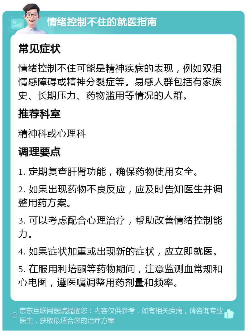 情绪控制不住的就医指南 常见症状 情绪控制不住可能是精神疾病的表现，例如双相情感障碍或精神分裂症等。易感人群包括有家族史、长期压力、药物滥用等情况的人群。 推荐科室 精神科或心理科 调理要点 1. 定期复查肝肾功能，确保药物使用安全。 2. 如果出现药物不良反应，应及时告知医生并调整用药方案。 3. 可以考虑配合心理治疗，帮助改善情绪控制能力。 4. 如果症状加重或出现新的症状，应立即就医。 5. 在服用利培酮等药物期间，注意监测血常规和心电图，遵医嘱调整用药剂量和频率。