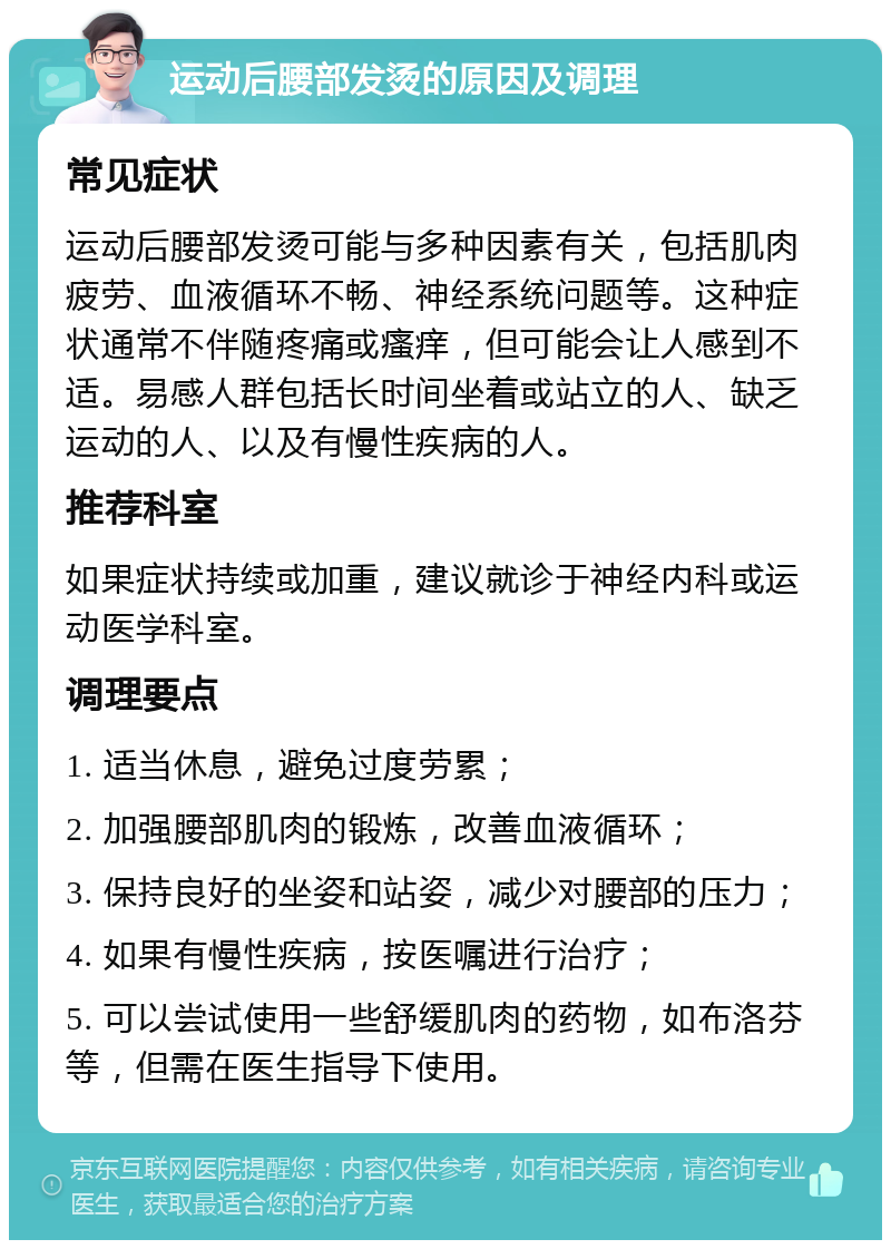 运动后腰部发烫的原因及调理 常见症状 运动后腰部发烫可能与多种因素有关，包括肌肉疲劳、血液循环不畅、神经系统问题等。这种症状通常不伴随疼痛或瘙痒，但可能会让人感到不适。易感人群包括长时间坐着或站立的人、缺乏运动的人、以及有慢性疾病的人。 推荐科室 如果症状持续或加重，建议就诊于神经内科或运动医学科室。 调理要点 1. 适当休息，避免过度劳累； 2. 加强腰部肌肉的锻炼，改善血液循环； 3. 保持良好的坐姿和站姿，减少对腰部的压力； 4. 如果有慢性疾病，按医嘱进行治疗； 5. 可以尝试使用一些舒缓肌肉的药物，如布洛芬等，但需在医生指导下使用。