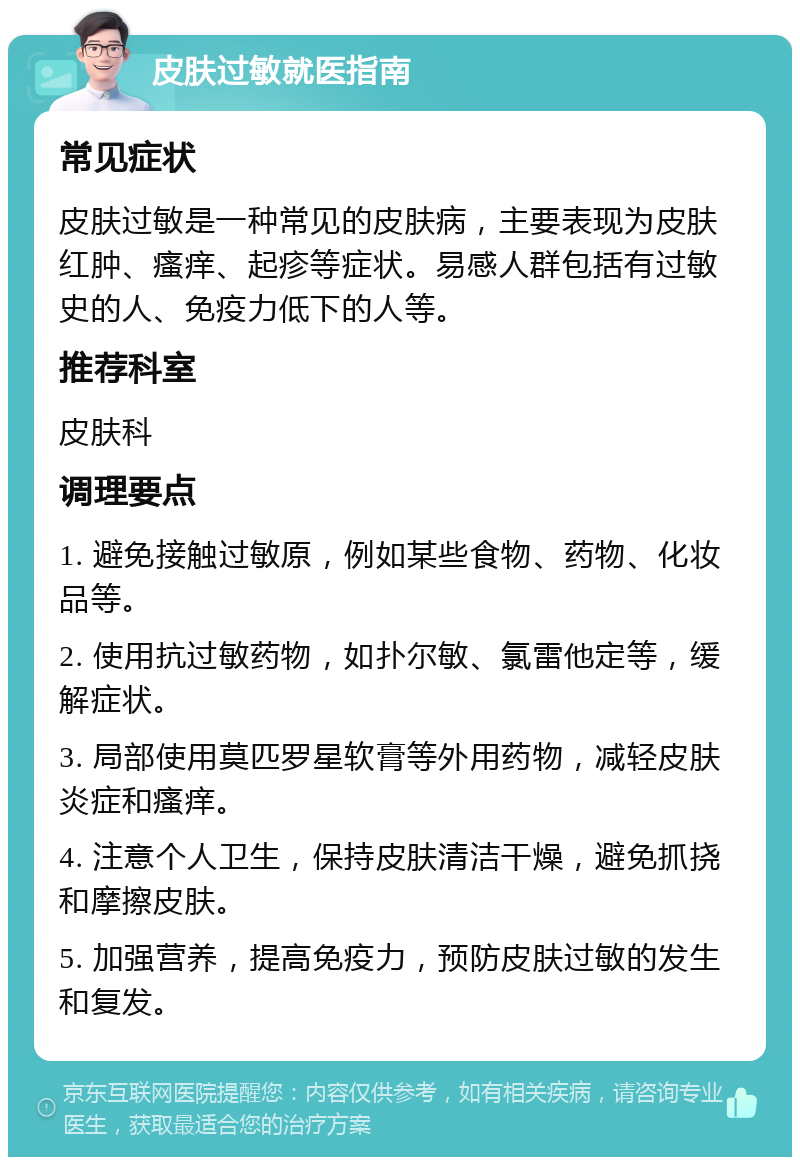 皮肤过敏就医指南 常见症状 皮肤过敏是一种常见的皮肤病，主要表现为皮肤红肿、瘙痒、起疹等症状。易感人群包括有过敏史的人、免疫力低下的人等。 推荐科室 皮肤科 调理要点 1. 避免接触过敏原，例如某些食物、药物、化妆品等。 2. 使用抗过敏药物，如扑尔敏、氯雷他定等，缓解症状。 3. 局部使用莫匹罗星软膏等外用药物，减轻皮肤炎症和瘙痒。 4. 注意个人卫生，保持皮肤清洁干燥，避免抓挠和摩擦皮肤。 5. 加强营养，提高免疫力，预防皮肤过敏的发生和复发。