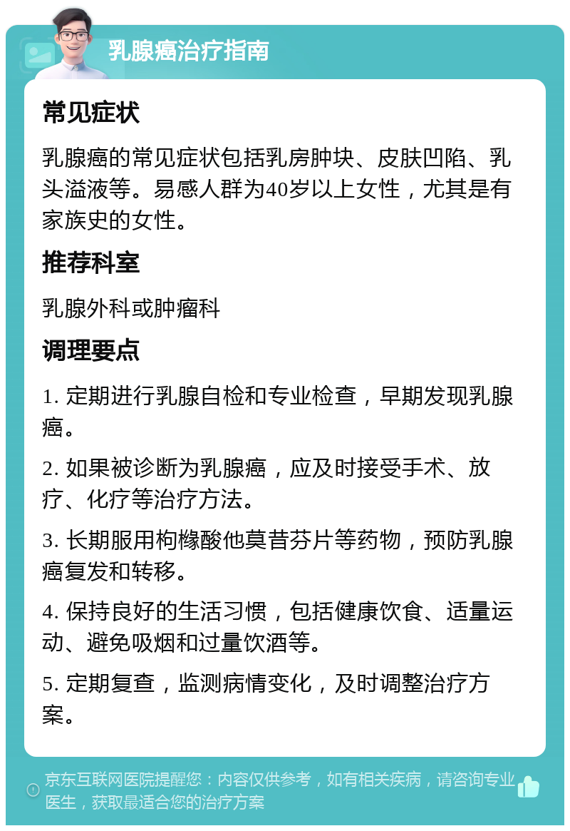 乳腺癌治疗指南 常见症状 乳腺癌的常见症状包括乳房肿块、皮肤凹陷、乳头溢液等。易感人群为40岁以上女性，尤其是有家族史的女性。 推荐科室 乳腺外科或肿瘤科 调理要点 1. 定期进行乳腺自检和专业检查，早期发现乳腺癌。 2. 如果被诊断为乳腺癌，应及时接受手术、放疗、化疗等治疗方法。 3. 长期服用枸橼酸他莫昔芬片等药物，预防乳腺癌复发和转移。 4. 保持良好的生活习惯，包括健康饮食、适量运动、避免吸烟和过量饮酒等。 5. 定期复查，监测病情变化，及时调整治疗方案。