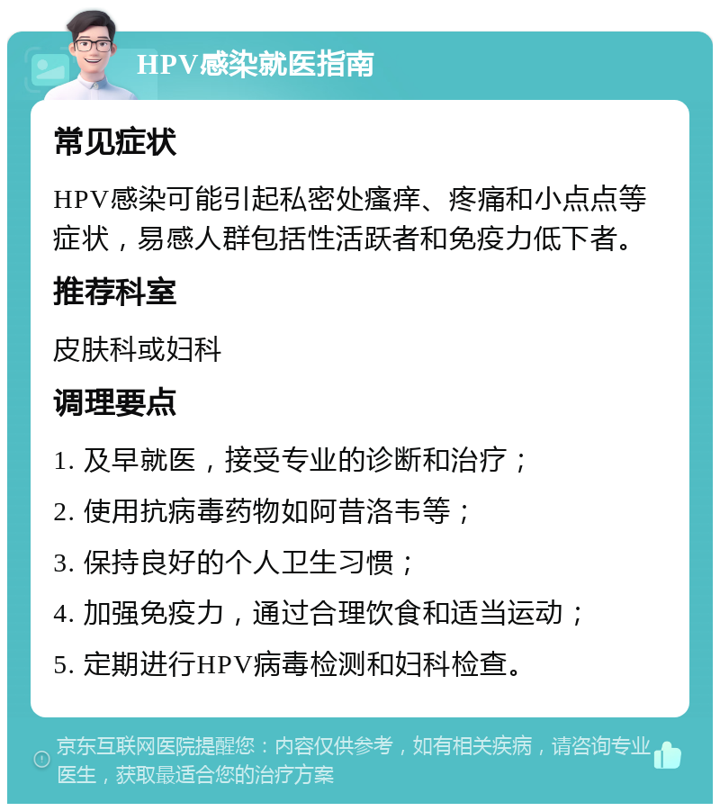 HPV感染就医指南 常见症状 HPV感染可能引起私密处瘙痒、疼痛和小点点等症状，易感人群包括性活跃者和免疫力低下者。 推荐科室 皮肤科或妇科 调理要点 1. 及早就医，接受专业的诊断和治疗； 2. 使用抗病毒药物如阿昔洛韦等； 3. 保持良好的个人卫生习惯； 4. 加强免疫力，通过合理饮食和适当运动； 5. 定期进行HPV病毒检测和妇科检查。