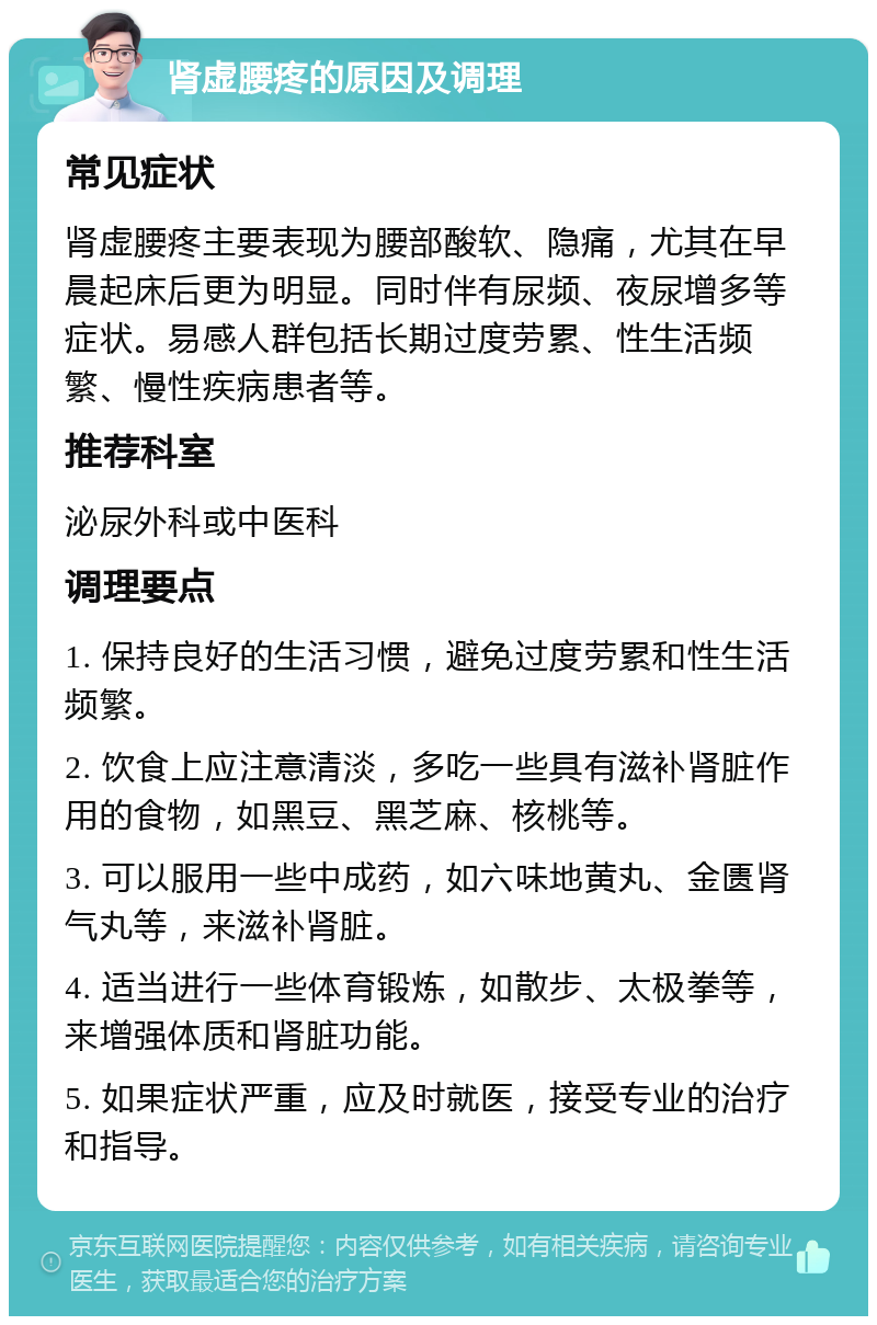 肾虚腰疼的原因及调理 常见症状 肾虚腰疼主要表现为腰部酸软、隐痛，尤其在早晨起床后更为明显。同时伴有尿频、夜尿增多等症状。易感人群包括长期过度劳累、性生活频繁、慢性疾病患者等。 推荐科室 泌尿外科或中医科 调理要点 1. 保持良好的生活习惯，避免过度劳累和性生活频繁。 2. 饮食上应注意清淡，多吃一些具有滋补肾脏作用的食物，如黑豆、黑芝麻、核桃等。 3. 可以服用一些中成药，如六味地黄丸、金匮肾气丸等，来滋补肾脏。 4. 适当进行一些体育锻炼，如散步、太极拳等，来增强体质和肾脏功能。 5. 如果症状严重，应及时就医，接受专业的治疗和指导。