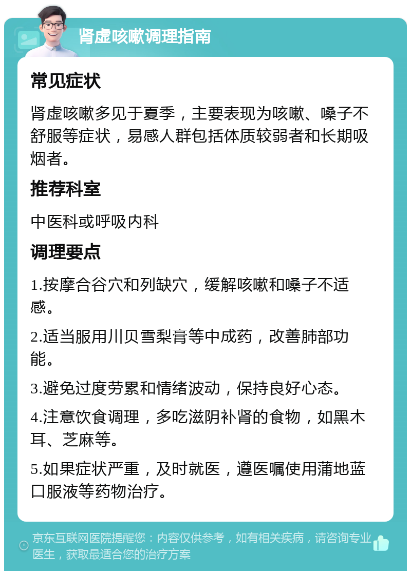 肾虚咳嗽调理指南 常见症状 肾虚咳嗽多见于夏季，主要表现为咳嗽、嗓子不舒服等症状，易感人群包括体质较弱者和长期吸烟者。 推荐科室 中医科或呼吸内科 调理要点 1.按摩合谷穴和列缺穴，缓解咳嗽和嗓子不适感。 2.适当服用川贝雪梨膏等中成药，改善肺部功能。 3.避免过度劳累和情绪波动，保持良好心态。 4.注意饮食调理，多吃滋阴补肾的食物，如黑木耳、芝麻等。 5.如果症状严重，及时就医，遵医嘱使用蒲地蓝口服液等药物治疗。