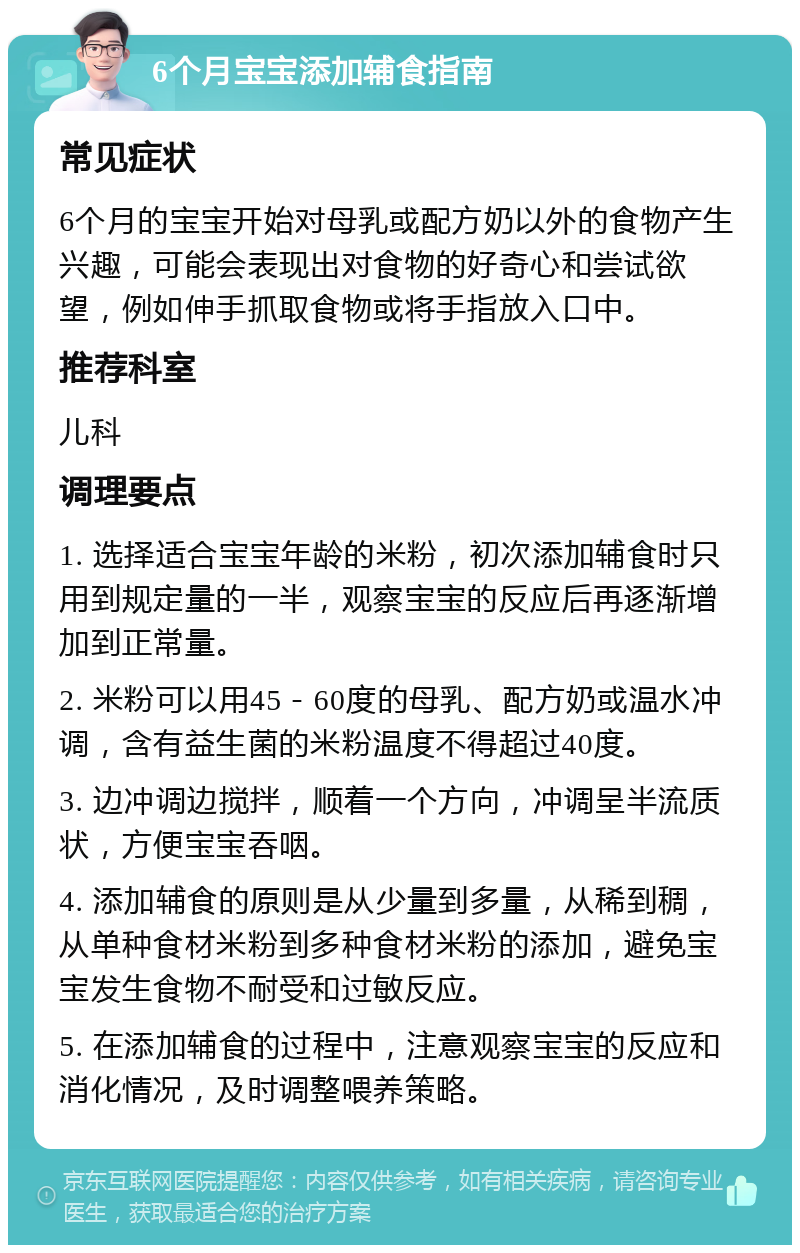 6个月宝宝添加辅食指南 常见症状 6个月的宝宝开始对母乳或配方奶以外的食物产生兴趣，可能会表现出对食物的好奇心和尝试欲望，例如伸手抓取食物或将手指放入口中。 推荐科室 儿科 调理要点 1. 选择适合宝宝年龄的米粉，初次添加辅食时只用到规定量的一半，观察宝宝的反应后再逐渐增加到正常量。 2. 米粉可以用45－60度的母乳、配方奶或温水冲调，含有益生菌的米粉温度不得超过40度。 3. 边冲调边搅拌，顺着一个方向，冲调呈半流质状，方便宝宝吞咽。 4. 添加辅食的原则是从少量到多量，从稀到稠，从单种食材米粉到多种食材米粉的添加，避免宝宝发生食物不耐受和过敏反应。 5. 在添加辅食的过程中，注意观察宝宝的反应和消化情况，及时调整喂养策略。