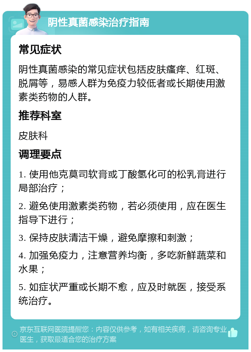 阴性真菌感染治疗指南 常见症状 阴性真菌感染的常见症状包括皮肤瘙痒、红斑、脱屑等，易感人群为免疫力较低者或长期使用激素类药物的人群。 推荐科室 皮肤科 调理要点 1. 使用他克莫司软膏或丁酸氢化可的松乳膏进行局部治疗； 2. 避免使用激素类药物，若必须使用，应在医生指导下进行； 3. 保持皮肤清洁干燥，避免摩擦和刺激； 4. 加强免疫力，注意营养均衡，多吃新鲜蔬菜和水果； 5. 如症状严重或长期不愈，应及时就医，接受系统治疗。