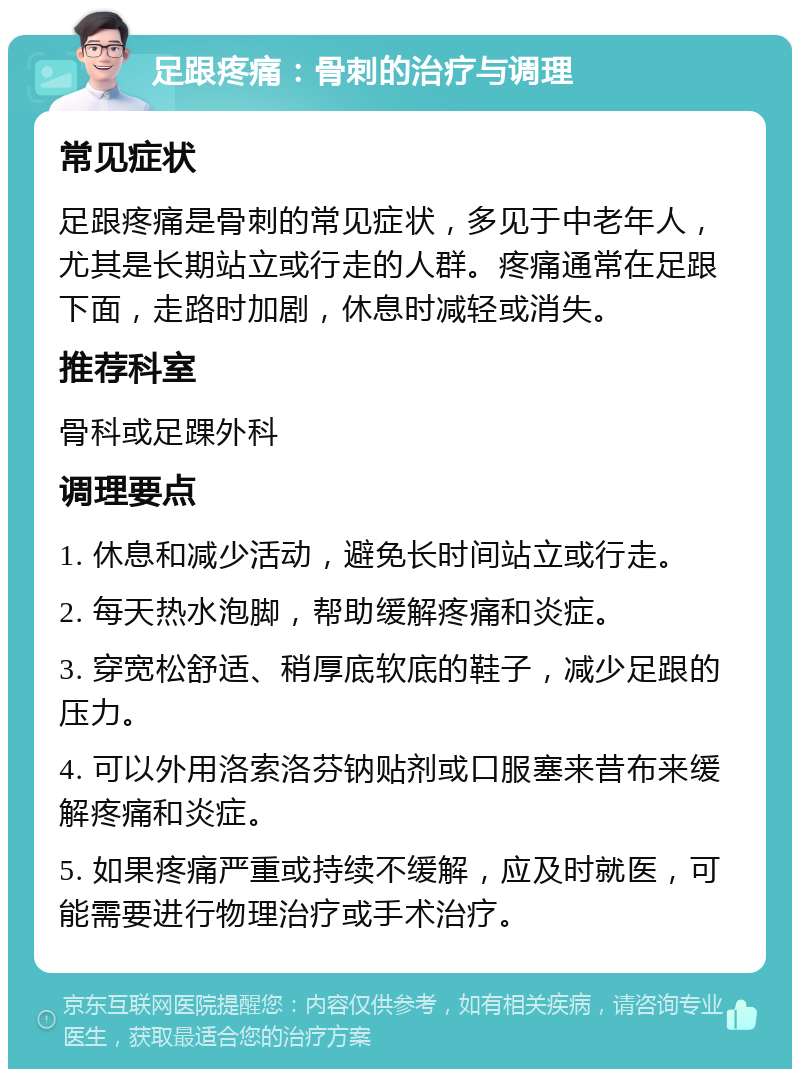 足跟疼痛：骨刺的治疗与调理 常见症状 足跟疼痛是骨刺的常见症状，多见于中老年人，尤其是长期站立或行走的人群。疼痛通常在足跟下面，走路时加剧，休息时减轻或消失。 推荐科室 骨科或足踝外科 调理要点 1. 休息和减少活动，避免长时间站立或行走。 2. 每天热水泡脚，帮助缓解疼痛和炎症。 3. 穿宽松舒适、稍厚底软底的鞋子，减少足跟的压力。 4. 可以外用洛索洛芬钠贴剂或口服塞来昔布来缓解疼痛和炎症。 5. 如果疼痛严重或持续不缓解，应及时就医，可能需要进行物理治疗或手术治疗。