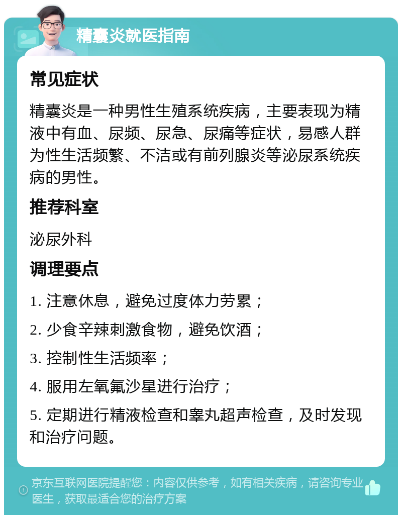 精囊炎就医指南 常见症状 精囊炎是一种男性生殖系统疾病，主要表现为精液中有血、尿频、尿急、尿痛等症状，易感人群为性生活频繁、不洁或有前列腺炎等泌尿系统疾病的男性。 推荐科室 泌尿外科 调理要点 1. 注意休息，避免过度体力劳累； 2. 少食辛辣刺激食物，避免饮酒； 3. 控制性生活频率； 4. 服用左氧氟沙星进行治疗； 5. 定期进行精液检查和睾丸超声检查，及时发现和治疗问题。