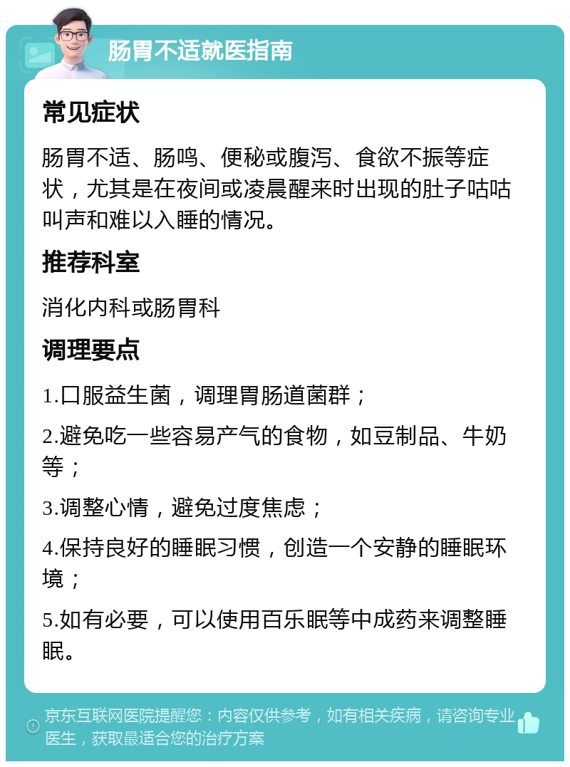 肠胃不适就医指南 常见症状 肠胃不适、肠鸣、便秘或腹泻、食欲不振等症状，尤其是在夜间或凌晨醒来时出现的肚子咕咕叫声和难以入睡的情况。 推荐科室 消化内科或肠胃科 调理要点 1.口服益生菌，调理胃肠道菌群； 2.避免吃一些容易产气的食物，如豆制品、牛奶等； 3.调整心情，避免过度焦虑； 4.保持良好的睡眠习惯，创造一个安静的睡眠环境； 5.如有必要，可以使用百乐眠等中成药来调整睡眠。