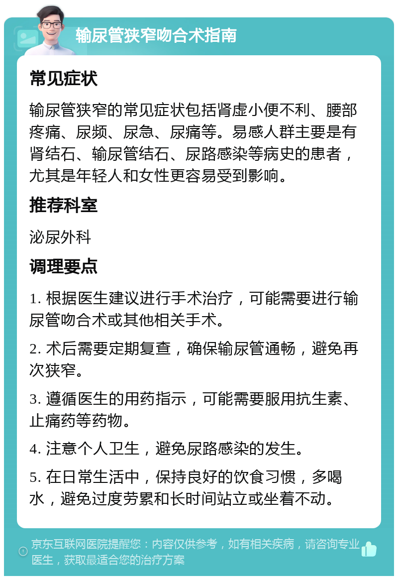 输尿管狭窄吻合术指南 常见症状 输尿管狭窄的常见症状包括肾虚小便不利、腰部疼痛、尿频、尿急、尿痛等。易感人群主要是有肾结石、输尿管结石、尿路感染等病史的患者，尤其是年轻人和女性更容易受到影响。 推荐科室 泌尿外科 调理要点 1. 根据医生建议进行手术治疗，可能需要进行输尿管吻合术或其他相关手术。 2. 术后需要定期复查，确保输尿管通畅，避免再次狭窄。 3. 遵循医生的用药指示，可能需要服用抗生素、止痛药等药物。 4. 注意个人卫生，避免尿路感染的发生。 5. 在日常生活中，保持良好的饮食习惯，多喝水，避免过度劳累和长时间站立或坐着不动。